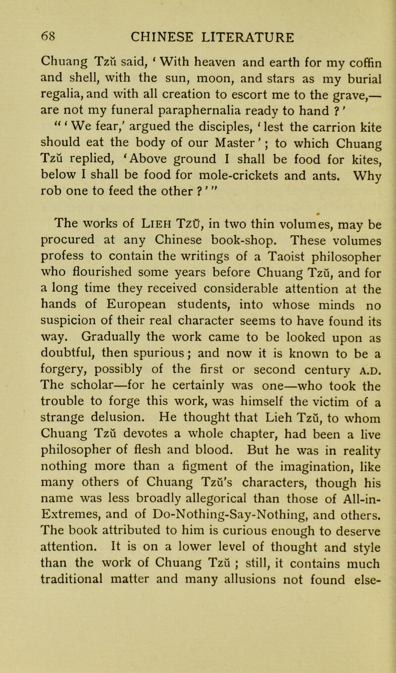 Chuang Tzu said, ‘ With heaven and earth for my coffin and shell, with the sun, moon, and stars as my burial regalia, and with all creation to escort me to the grave,— are not my funeral paraphernalia ready to hand ?' “ ‘ We fear,' argued the disciples, ‘ lest the carrion kite should eat the body of our Master'; to which Chuang Tzu replied, ‘Above ground I shall be food for kites, below I shall be food for mole-crickets and ants. Why rob one to feed the other ? '  The works of Lieh Tztr, in two thin volumes, may be procured at any Chinese book-shop. These volumes profess to contain the writings of a Taoist philosopher who flourished some years before Chuang Tzu, and for a long time they received considerable attention at the hands of European students, into whose minds no suspicion of their real character seems to have found its way. Gradually the work came to be looked upon as doubtful, then spurious; and now it is known to be a forgery, possibly of the first or second century A.D. The scholar—for he certainly was one—who took the trouble to forge this work, was himself the victim of a strange delusion. He thought that Lieh Tzu, to whom Chuang Tzu devotes a whole chapter, had been a live philosopher of flesh and blood. But he was in reality nothing more than a figment of the imagination, like many others of Chuang Tzu's characters, though his name was less broadly allegorical than those of All-in- Extremes, and of Do-Nothing-Say-Nothing, and others. The book attributed to him is curious enough to deserve attention. It is on a lower level of thought and style than the work of Chuang Tzu ; still, it contains much traditional matter and many allusions not found else-