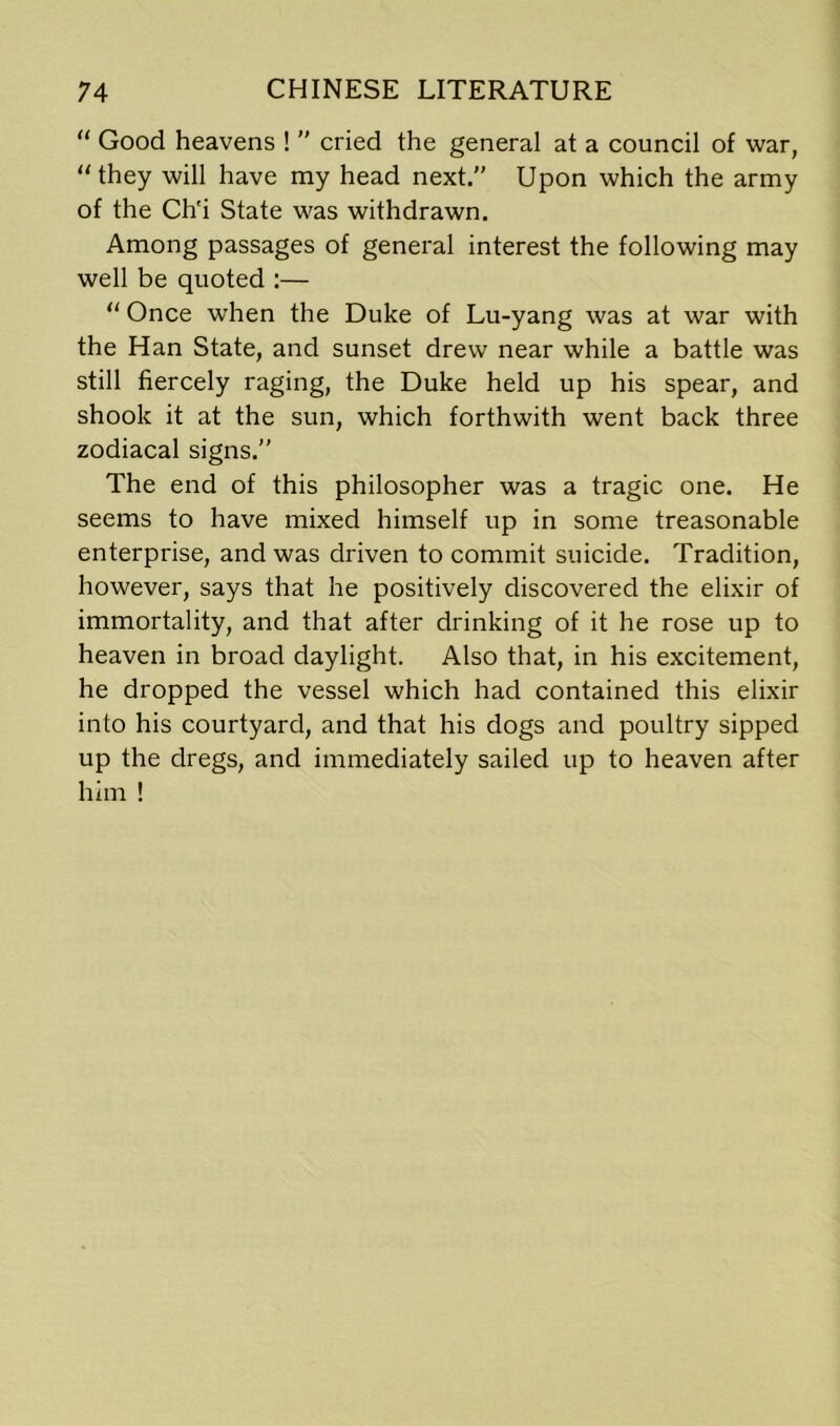 “ Good heavens !  cried the general at a council of war, “they will have my head next” Upon which the army of the Ch'i State was withdrawn. Among passages of general interest the following may well be quoted :— “ Once when the Duke of Lu-yang was at war with the Han State, and sunset drew near while a battle was still fiercely raging, the Duke held up his spear, and shook it at the sun, which forthwith went back three zodiacal signs.” The end of this philosopher was a tragic one. He seems to have mixed himself up in some treasonable enterprise, and was driven to commit suicide. Tradition, however, says that he positively discovered the elixir of immortality, and that after drinking of it he rose up to heaven in broad daylight. Also that, in his excitement, he dropped the vessel which had contained this elixir into his courtyard, and that his dogs and poultry sipped up the dregs, and immediately sailed up to heaven after him !