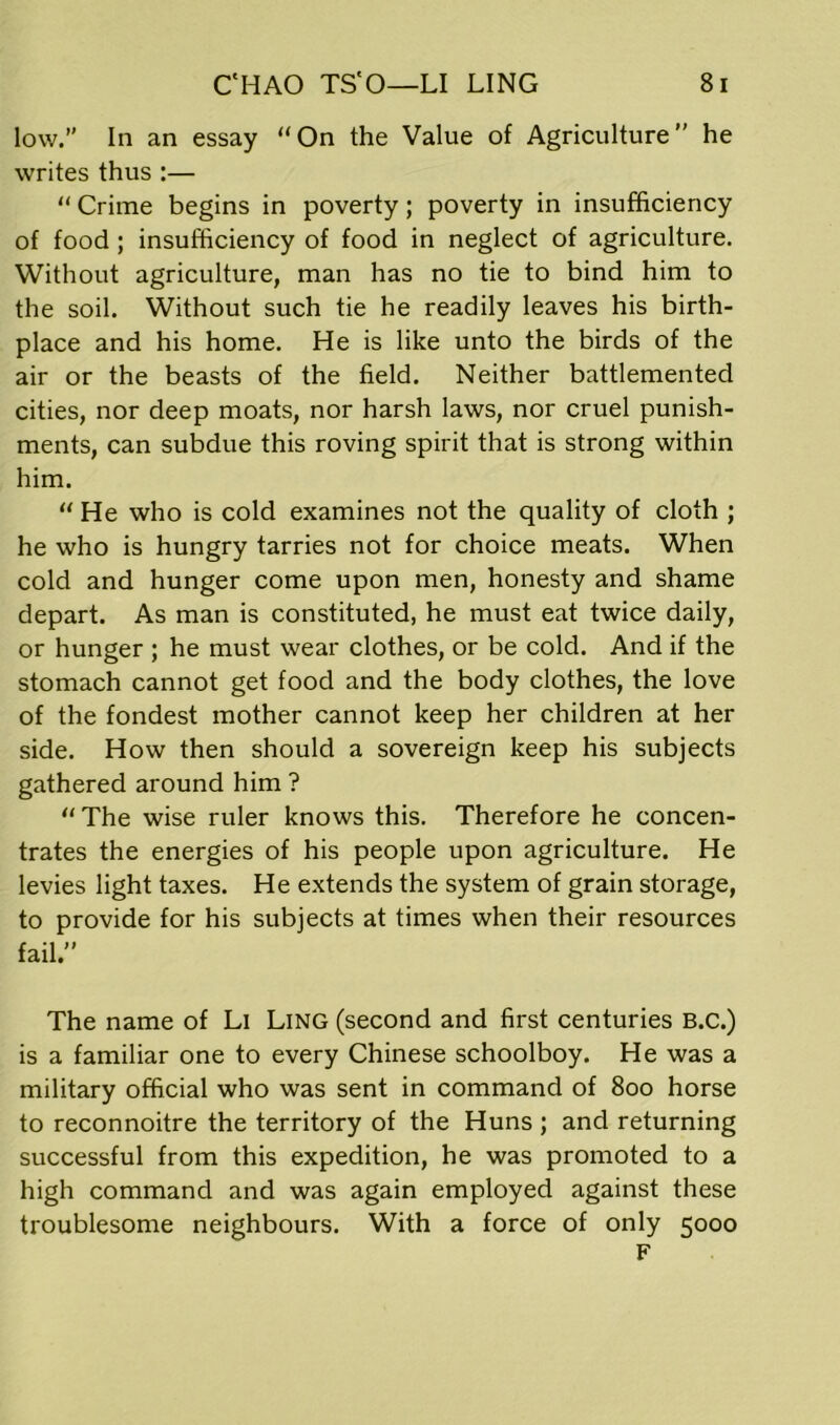 low. In an essay “On the Value of Agriculture” he writes thus :— “ Crime begins in poverty; poverty in insufficiency of food ; insufficiency of food in neglect of agriculture. Without agriculture, man has no tie to bind him to the soil. Without such tie he readily leaves his birth- place and his home. He is like unto the birds of the air or the beasts of the field. Neither battlemented cities, nor deep moats, nor harsh laws, nor cruel punish- ments, can subdue this roving spirit that is strong within him. “ He who is cold examines not the quality of cloth ; he who is hungry tarries not for choice meats. When cold and hunger come upon men, honesty and shame depart. As man is constituted, he must eat twice daily, or hunger ; he must wear clothes, or be cold. And if the stomach cannot get food and the body clothes, the love of the fondest mother cannot keep her children at her side. How then should a sovereign keep his subjects gathered around him ? “The wise ruler knows this. Therefore he concen- trates the energies of his people upon agriculture. He levies light taxes. He extends the system of grain storage, to provide for his subjects at times when their resources fail” The name of Li Ling (second and first centuries B.c.) is a familiar one to every Chinese schoolboy. He was a military official who was sent in command of 800 horse to reconnoitre the territory of the Huns ; and returning successful from this expedition, he was promoted to a high command and was again employed against these troublesome neighbours. With a force of only 5000 F