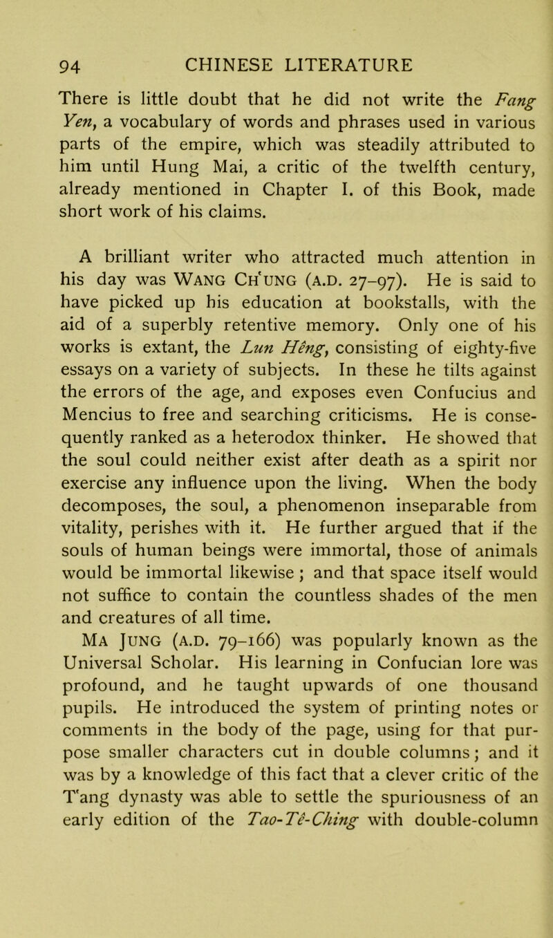 There is little doubt that he did not write the Fang Yen, a vocabulary of words and phrases used in various parts of the empire, which was steadily attributed to him until Hung Mai, a critic of the twelfth century, already mentioned in Chapter I. of this Book, made short work of his claims. A brilliant writer who attracted much attention in his day was Wang Ch'ung (a.d. 27-97). He is said to have picked up his education at bookstalls, with the aid of a superbly retentive memory. Only one of his works is extant, the Lun Heng, consisting of eighty-five essays on a variety of subjects. In these he tilts against the errors of the age, and exposes even Confucius and Mencius to free and searching criticisms. He is conse- quently ranked as a heterodox thinker. He showed that the soul could neither exist after death as a spirit nor exercise any influence upon the living. When the body decomposes, the soul, a phenomenon inseparable from vitality, perishes with it. He further argued that if the souls of human beings were immortal, those of animals would be immortal likewise ; and that space itself would not suffice to contain the countless shades of the men and creatures of all time. Ma Jung (a.d. 79-166) was popularly known as the Universal Scholar. His learning in Confucian lore was profound, and he taught upwards of one thousand pupils. He introduced the system of printing notes or comments in the body of the page, using for that pur- pose smaller characters cut in double columns; and it was by a knowledge of this fact that a clever critic of the T'ang dynasty was able to settle the spuriousness of an early edition of the Tao-Te-Ching with double-column