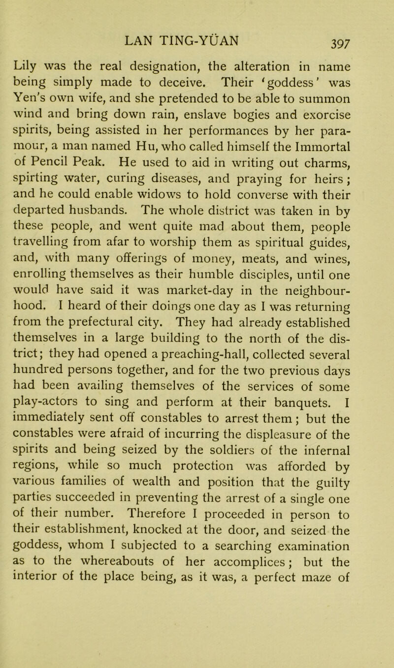 Lily was the real designation, the alteration in name being simply made to deceive. Their ‘goddess’ was Yen’s own wife, and she pretended to be able to summon wind and bring down rain, enslave bogies and exorcise spirits, being assisted in her performances by her para- mour, a man named Hu, who called himself the Immortal of Pencil Peak. He used to aid in writing out charms, spirting water, curing diseases, and praying for heirs ; and he could enable widows to hold converse with their departed husbands. The whole district was taken in by these people, and went quite mad about them, people travelling from afar to worship them as spiritual guides, and, with many offerings of money, meats, and wines, enrolling themselves as their humble disciples, until one would have said it was market-day in the neighbour- hood. I heard of their doings one day as I was returning from the prefectural city. They had already established themselves in a large building to the north of the dis- trict; they had opened a preaching-hall, collected several hundred persons together, and for the two previous days had been availing themselves of the services of some play-actors to sing and perform at their banquets. I immediately sent off constables to arrest them; but the constables were afraid of incurring the displeasure of the spirits and being seized by the soldiers of the infernal regions, while so much protection was afforded by various families of wealth and position that the guilty parties succeeded in preventing the arrest of a single one of their number. Therefore I proceeded in person to their establishment, knocked at the door, and seized the goddess, whom I subjected to a searching examination as to the whereabouts of her accomplices; but the interior of the place being, as it was, a perfect maze of