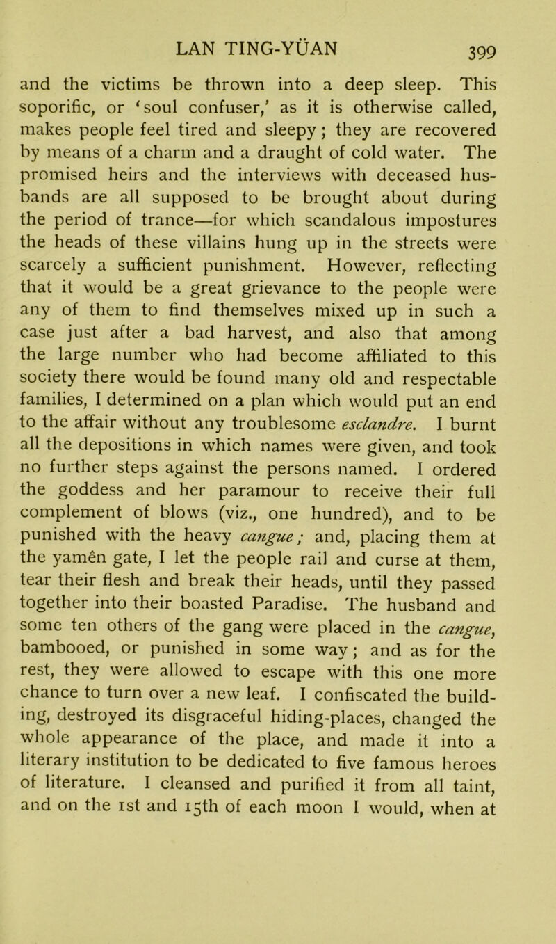 and the victims be thrown into a deep sleep. This soporific, or 'soul confuser,' as it is otherwise called, makes people feel tired and sleepy; they are recovered by means of a charm and a draught of cold water. The promised heirs and the interviews with deceased hus- bands are all supposed to be brought about during the period of trance—for which scandalous impostures the heads of these villains hung up in the streets were scarcely a sufficient punishment. However, reflecting that it would be a great grievance to the people were any of them to find themselves mixed up in such a case just after a bad harvest, and also that among the large number who had become affiliated to this society there would be found many old and respectable families, I determined on a plan which would put an end to the affair without any troublesome esclandre. I burnt all the depositions in which names were given, and took no further steps against the persons named. I ordered the goddess and her paramour to receive their full complement of blows (viz., one hundred), and to be punished with the heavy cangue; and, placing them at the yamen gate, I let the people rail and curse at them, tear their flesh and break their heads, until they passed together into their boasted Paradise. The husband and some ten others of the gang were placed in the cangue, bambooed, or punished in some way; and as for the rest, they were allowed to escape with this one more chance to turn over a new leaf. I confiscated the build- ing, destroyed its disgraceful hiding-places, changed the whole appearance of the place, and made it into a literary institution to be dedicated to five famous heroes of literature. I cleansed and purified it from all taint, and on the ist and 15th of each moon I would, when at