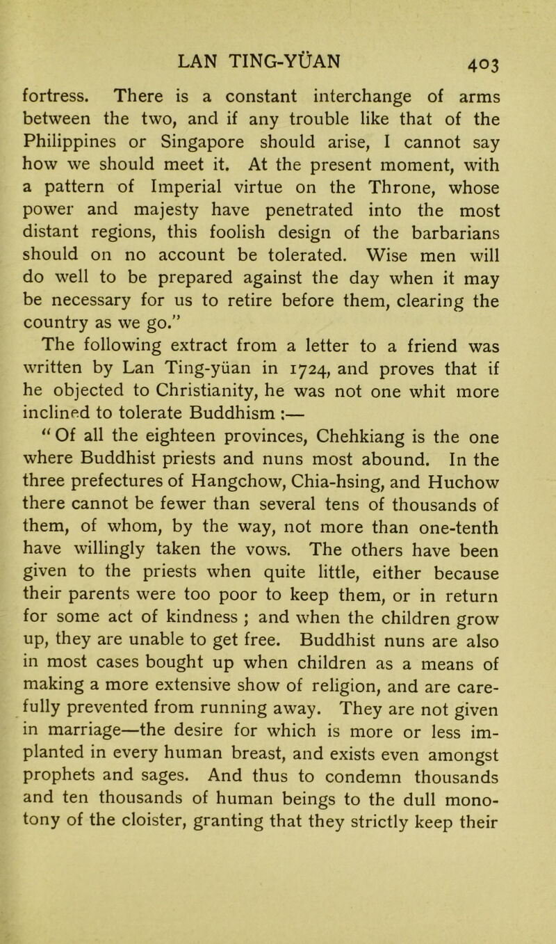 fortress. There is a constant interchange of arms between the two, and if any trouble like that of the Philippines or Singapore should arise, I cannot say how we should meet it. At the present moment, with a pattern of Imperial virtue on the Throne, whose power and majesty have penetrated into the most distant regions, this foolish design of the barbarians should on no account be tolerated. Wise men will do well to be prepared against the day when it may be necessary for us to retire before them, clearing the country as we go.” The following extract from a letter to a friend was written by Lan Ting-yiian in 1724, and proves that if he objected to Christianity, he was not one whit more inclined to tolerate Buddhism :— “ Of all the eighteen provinces, Chehkiang is the one where Buddhist priests and nuns most abound. In the three prefectures of Hangchow, Chia-hsing, and Huchow there cannot be fewer than several tens of thousands of them, of whom, by the way, not more than one-tenth have willingly taken the vows. The others have been given to the priests when quite little, either because their parents were too poor to keep them, or in return for some act of kindness ; and when the children grow up, they are unable to get free. Buddhist nuns are also in most cases bought up when children as a means of making a more extensive show of religion, and are care- fully prevented from running away. They are not given in marriage—the desire for which is more or less im- planted in every human breast, and exists even amongst prophets and sages. And thus to condemn thousands and ten thousands of human beings to the dull mono- tony of the cloister, granting that they strictly keep their