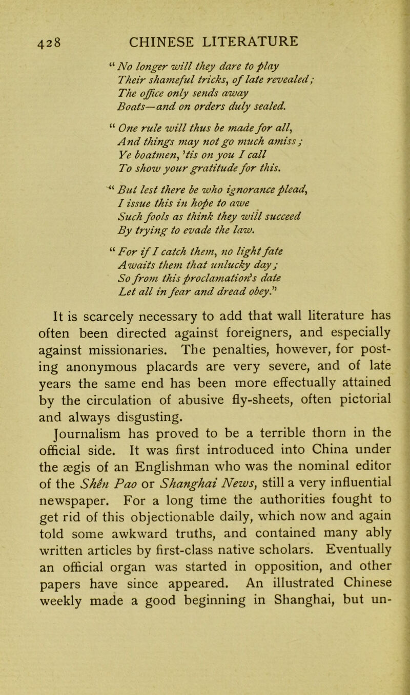 “ No longer will they dare to play Their shameful tricks, of late revealed; The office only sends away Boats—and on orders duly sealed. “ One rule will thus be made for all, And things may not go nrnch amiss j Ye boatmen, ’tis on you I call To show your gratitude for this. “ But lest there be who ignora7ice plead, I issue this in hope to awe Such fools as think they will succeed By trying to evade the law. “ For if I catch them, no light fate Awaits them that uj ilucky day ; So froin this procla77iation's date Let all in fear and dread obeyP It is scarcely necessary to add that wall literature has often been directed against foreigners, and especially against missionaries. The penalties, however, for post- ing anonymous placards are very severe, and of late years the same end has been more effectually attained by the circulation of abusive fly-sheets, often pictorial and always disgusting. Journalism has proved to be a terrible thorn in the official side. It was first introduced into China under the aegis of an Englishman who was the nominal editor of the Shen Pao or Shanghai News, still a very influential newspaper. For a long time the authorities fought to get rid of this objectionable daily, which now and again told some awkward truths, and contained many ably written articles by first-class native scholars. Eventually an official organ was started in opposition, and other papers have since appeared. An illustrated Chinese weekly made a good beginning in Shanghai, but un-