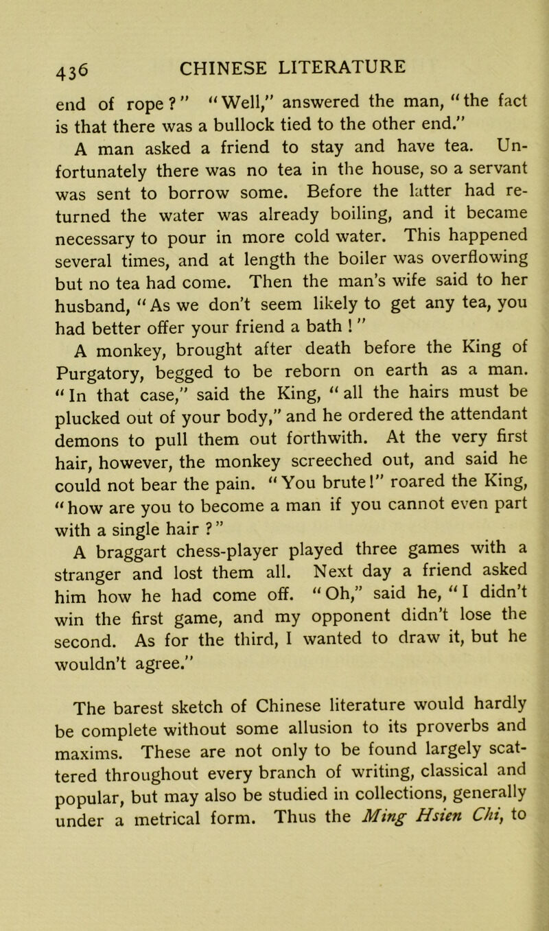 end of rope?” “Well, answered the man, “the fact is that there was a bullock tied to the other end.” A man asked a friend to stay and have tea. Un- fortunately there was no tea in the house, so a servant was sent to borrow some. Before the latter had re- turned the water was already boiling, and it became necessary to pour in more cold water. This happened several times, and at length the boiler was overflowing but no tea had come. Then the man’s wife said to her husband, “ As we don’t seem likely to get any tea, you had better offer your friend a bath !  A monkey, brought after death before the King of Purgatory, begged to be reborn on earth as a man. “ In that case, said the King, “ all the hairs must be plucked out of your body,” and he ordered the attendant demons to pull them out forthwith. At the very first hair, however, the monkey screeched out, and said he could not bear the pain. “ You brute 1 roared the King, “ how are you to become a man if you cannot even part with a single hair ? ” A braggart chess-player played three games with a stranger and lost them all. Next day a friend asked him how he had come off. “ Oh,” said he, “ I didn t win the first game, and my opponent didn’t lose the second. As for the third, I wanted to draw it, but he wouldn’t agree. The barest sketch of Chinese literature would hardly be complete without some allusion to its proverbs and maxims. These are not only to be found largely scat- tered throughout every branch of writing, classical and popular, but may also be studied in collections, generally under a metrical form. Thus the Ming Hsien Chi, to