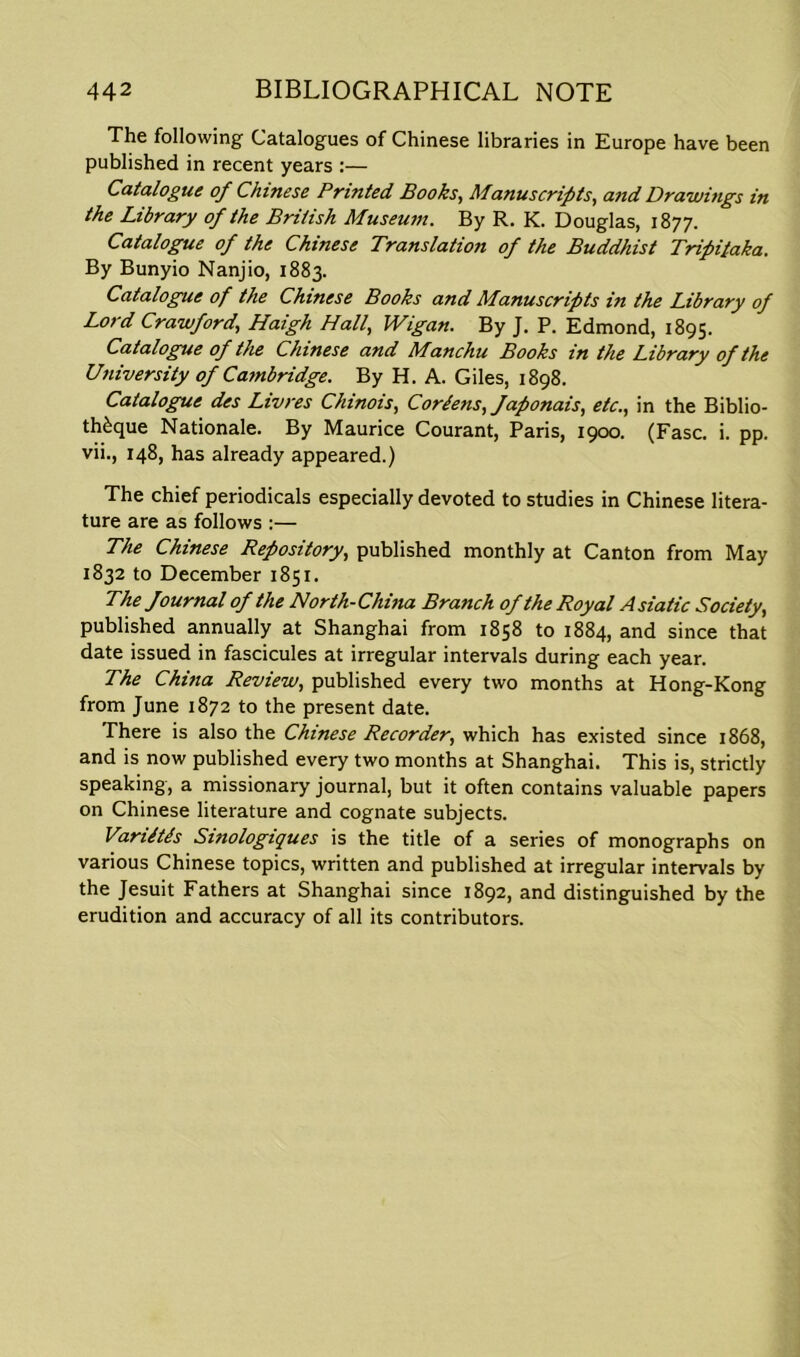 The following Catalogues of Chinese libraries in Europe have been published in recent years :— Catalogue of Chinese Printed Books, Manuscripts, and Drawings in the Library of the British Museum. By R. K. Douglas, 1877. Catalogue of the Chinese Translation of the Buddhist Tripilaka. By Bunyio Nanjio, 1883. Catalogue of the Chinese Books and Manuscripts in the Library of Lord Crawford,, Haigh Hall, Wigan. By J. P. Edmond, 1895. Catalogue of the Chinese and Manchu Books in the Library of the University of Cambridge. By H. A. Giles, 1898. Catalogue des Livres Chinois, Cor/ens, faponais, etcin the Biblio- th£que Nationale. By Maurice Courant, Paris, 1900. (Fasc. i. pp. vii., 148, has already appeared.) The chief periodicals especially devoted to studies in Chinese litera- ture are as follows :— The Chinese Repository, published monthly at Canton from May 1832 to December 1851. The fournal of the North-China Branch of the Royal Asiatic Society, published annually at Shanghai from 1858 to 1884, and since that date issued in fascicules at irregular intervals during each year. The China Review, published every two months at Hong-Kong from June 1872 to the present date. There is also the Chinese Recorder, which has existed since 1868, and is now published every two months at Shanghai. This is, strictly speaking, a missionary journal, but it often contains valuable papers on Chinese literature and cognate subjects. Variltds Sinologiques is the title of a series of monographs on various Chinese topics, written and published at irregular intervals by the Jesuit Fathers at Shanghai since 1892, and distinguished by the erudition and accuracy of all its contributors.