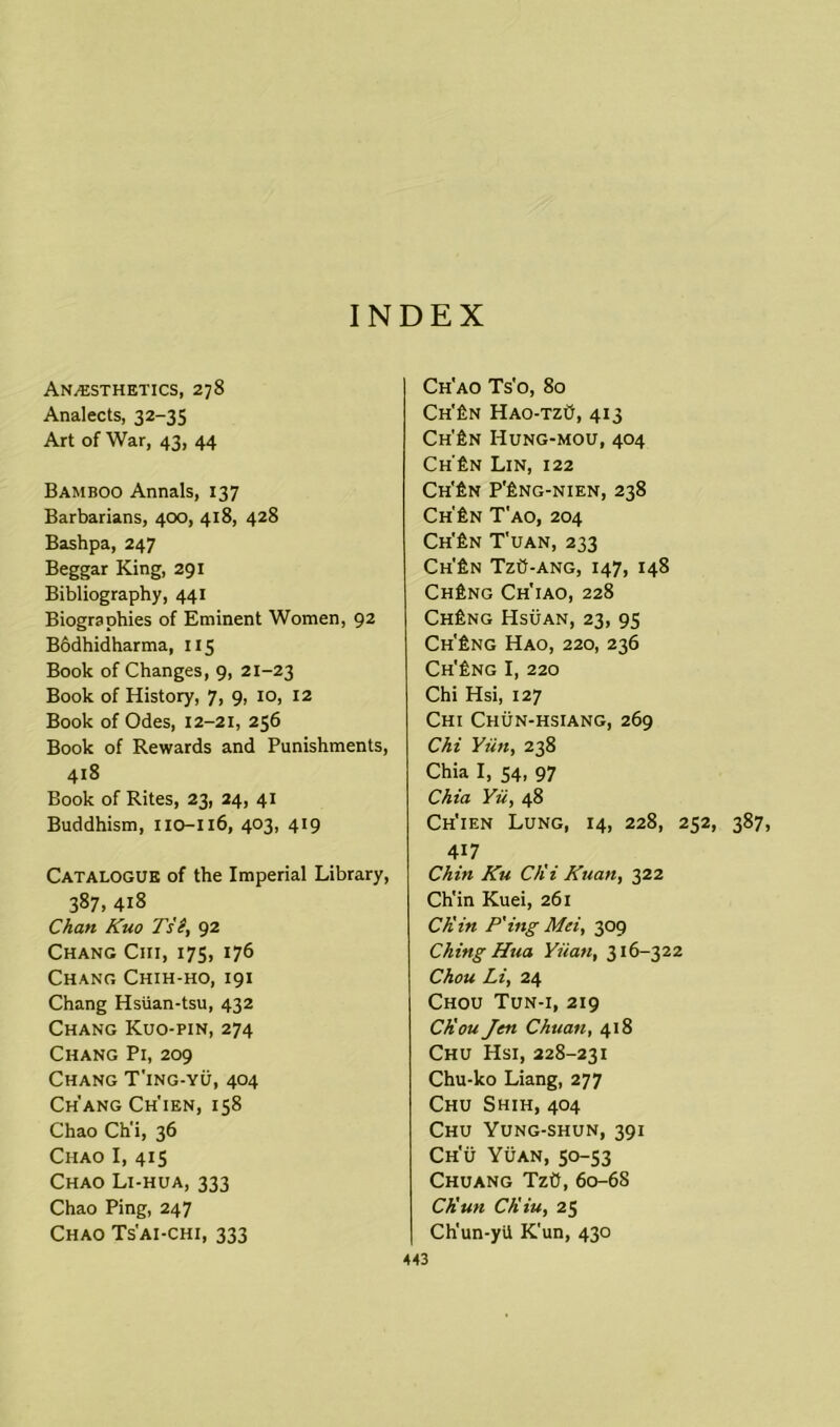 INDEX Anaesthetics, 278 Analects, 32-35 Art of War, 43, 44 Bamboo Annals, 137 Barbarians, 400, 418, 428 Bashpa, 247 Beggar King, 291 Bibliography, 441 Biographies of Eminent Women, 92 Bodhidharma, 115 Book of Changes, 9, 21-23 Book of History, 7, 9, 10, 12 Book of Odes, 12-21, 256 Book of Rewards and Punishments, 418 Book of Rites, 23, 24, 41 Buddhism, 110-116, 403, 419 Catalogue of the Imperial Library, 387, 418 Chan Kuo Tse, 92 Chang Cm, 175, 176 Chang Chih-ho, 191 Chang Hsiian-tsu, 432 Chang Kuo-pin, 274 Chang Pi, 209 Chang T'ing-yu, 404 Ch'ang Ch'ien, 158 Chao Ch'i, 36 Chao I, 415 Chao Li-hua, 333 Chao Ping, 247 Chao Ts'ai-chi, 333 Ch'ao Ts'o, 80 Ch'£n Hao-tzO, 413 Ch'£n Hung-mou, 404 Ch'£n Lin, 122 Ch'£n P’£ng-nien, 238 Ch'£n T'ao, 204 Ch'£n T'uan, 233 Ch'£n TzO-ang, 147, 148 Ch£ng Ch'iao, 228 Ch£ng Hsuan, 23, 95 Ch'£ng Hao, 220, 236 Ch'£ng I, 220 Chi Hsi, 127 Chi Chun-hsiang, 269 Chi Yiin, 238 Chia I, 54, 97 Chia Yu, 48 Ch'ien Lung, 14, 228, 252, 387, 4i7 Chin Ku C/ii Kuan, 322 Ch'in Kuei, 261 CKin P'ing Mei, 309 Ching Hua Yuan, 316-322 Chou Li, 24 Chou Tun-i, 219 CKou Jen Chuan, 418 Chu Hsi, 228-231 Chu-ko Liang, 277 Chu Shih, 404 Chu Yung-shun, 391 Ch'u Yuan, 50-53 Chuang TzO, 60-68 Ch'un CKiu, 25 Ch'un-yil K'un, 430