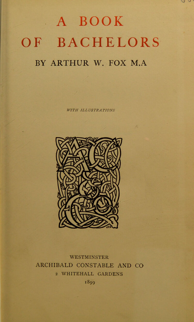 A BOOK F BACHELORS BY ARTHUR W. FOX M.A WITH ILLUSTRATIONS WESTMINSTER ARCHIBALD CONSTABLE AND CO 2 WHITEHALL GARDENS 1899