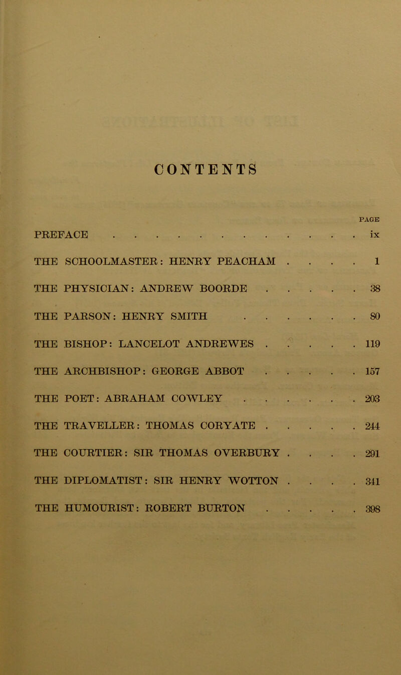 CONTENTS PREFACE THE SCHOOLMASTER: HENRY PEACHAM THE PHYSICIAN: ANDREW BOORDE THE PARSON; HENRY SMITH THE BISHOP: LANCELOT ANDREWES . THE ARCHBISHOP: GEORGE ABBOT THE POET: ABRAHAM COWLEY THE TRAVELLER: THOMAS CORYATE . THE COURTIER: SIR THOMAS OVERBURY THE DIPLOMATIST: SIR HENRY WOTTON PAGE . ix 1 . 38 . 80 . 119 . 157 . 203 . 244 . 291 . 341 THE HUMOURIST; ROBERT BURTON . 398