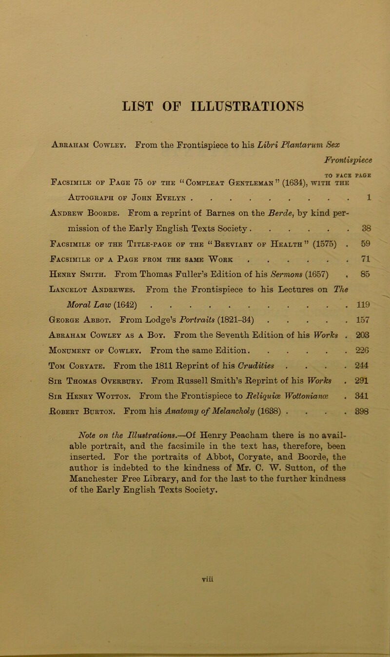 LIST OF ILLUSTRATIONS Abraham Cowley. From the Frontispiece to his Libri Plantaruvi Sex Frontispiece TO FACE PAGE Facsimile of Page 75 op the “ Compleat Gentleman ” (1634), with the Autograph op John Evelyn 1 Andrew Boorde. From a reprint of Barnes on the Berde, by kind per- mission of the Early English Texts Society 38 Facsimile op the Title-page op the “Breviary op Health” (1575) . 59 Facsimile op a Page from the same Work 71 Henry Smith. From Thomas Fuller’s Edition of his Sermons (1657) . 85 Lancelot Andrewes. From the Frontispiece to his Lectures on The Moral Law (1642) 119 George Abbot. From Lodge’s Portraits (1821-34) 157 Abraham Cowley as a Boy. From the Seventh Edition of his WorTcs . 203 Monument op Cowley. From the same Edition 226 Tom Coryate. From the 1811 Reprint of his Crudities .... 244 Sir Thomas Overbury. From Russell Smith’s Reprint of his Works . 291 Sir Henry Wotton. From the Frontispiece to Beliquioe Wottoniance . 341 Robert Burton. From his Anatomy of Melancholy (1638) .... 398 Note on the Illmtrations.—Of Henry Peacham there is no avail- able portrait, and the facsimile in the text has, therefore, been inserted. For the portraits of Abbot, Coryate, and Boorde, the author is indebted to the kindness of Mr. C. W. Sutton, of the Manchester Free Library, and for the last to the further kindness of the Early English Texts Society.