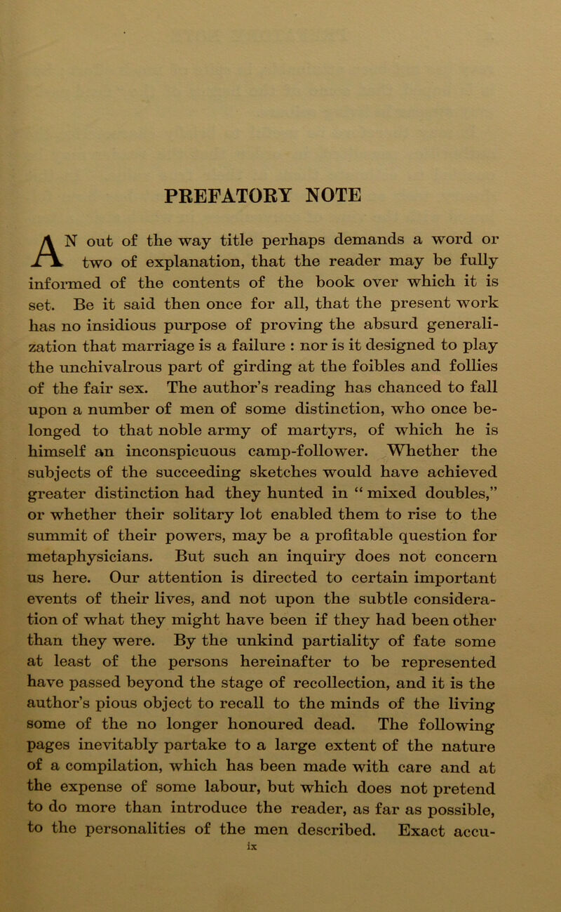 PBEFATOET NOTE An out of the way title perhaps demands a word or two of explanation, that the reader may be fully informed of the contents of the book over which it is set. Be it said then once for all, that the present work has no insidious purpose of proving the absurd generali- zation that marriage is a failure : nor is it designed to play the unchivalrous part of girding at the foibles and follies of the fair sex. The author’s reading has chanced to fall upon a number of men of some distinction, who once be- longed to that noble army of martyrs, of which he is himself an inconspicuous camp-follower. Whether the subjects of the succeeding sketches would have achieved greater distinction had they hunted in “ mixed doubles,” or whether their solitary lot enabled them to rise to the summit of their powers, may be a profitable question for metaphysicians. But such an inquiry does not concern us here. Our attention is directed to certain important events of their lives, and not upon the subtle considera- tion of what they might have been if they had been other than they were. By the unkind partiality of fate some at least of the persons hereinafter to be represented have passed beyond the stage of recollection, and it is the author’s pious object to recall to the minds of the living some of the no longer honoured dead. The following pages inevitably partake to a large extent of the nature of a compilation, which has been made with care and at the expense of some labour, but which does not pretend to do more than introduce the reader, as far as possible, to the personalities of the men described. Exact accu-