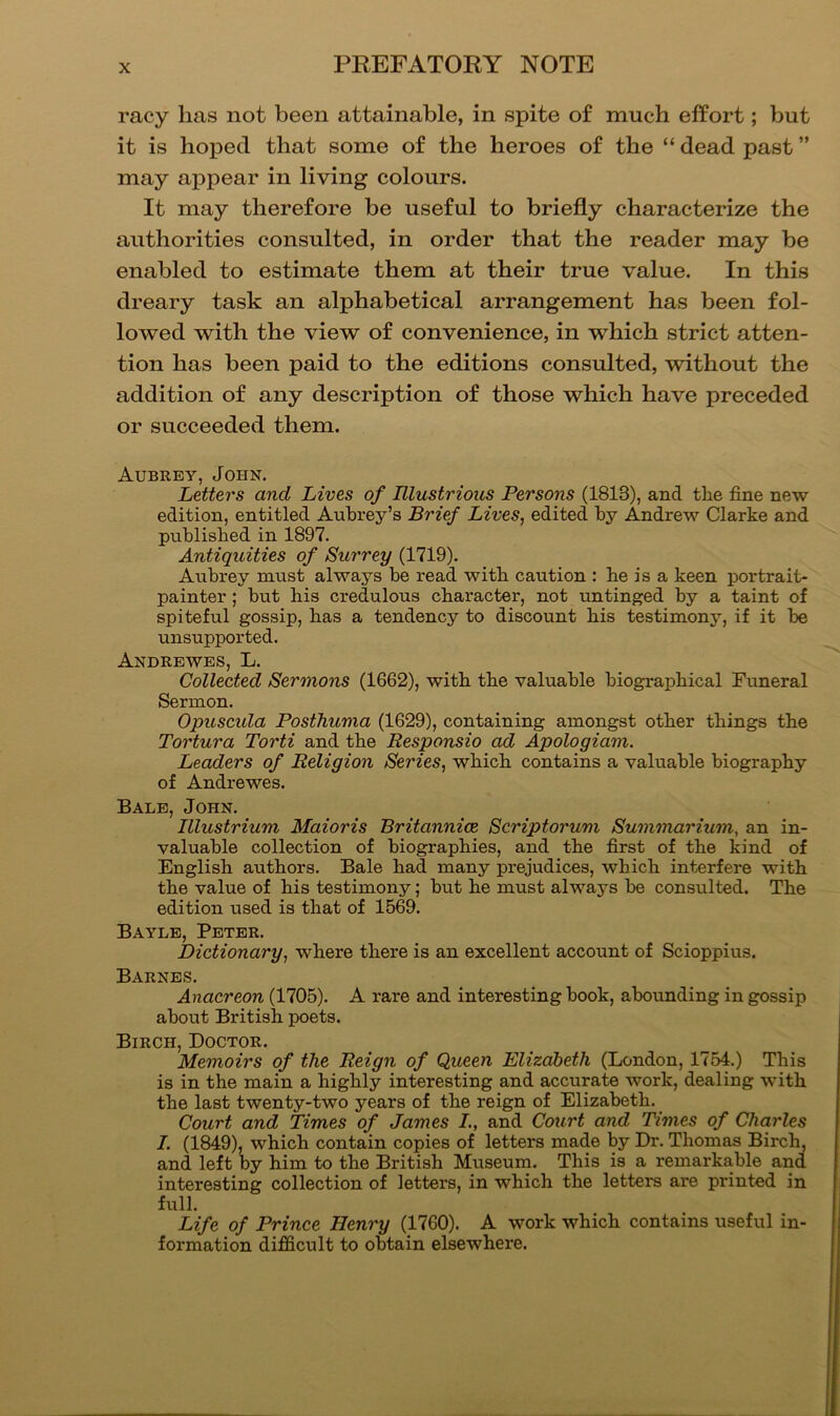racy lias not been attainable, in spite of much effort; but it is hoped that some of the heroes of the “ dead past ” may appear in living colours. It may therefore be useful to briefly characterize the authorities consulted, in order that the reader may be enabled to estimate them at their true value. In this dreary task an alphabetical arrangement has been fol- lowed with the view of convenience, in which strict atten- tion has been paid to the editions consulted, without the addition of any description of those which have preceded or succeeded them. Aubrey, John. Letters and Lives of Illustrious Persons (1813), and the fine new edition, entitled Aubrey’s Brief Lives, edited by Andrew Clarke and published in 1897. Antiquities of Surrey (1719). Aubrey must always be read with caution : be is a keen portrait- painter ; but bis credulous character, not untinged by a taint of spiteful gossip, has a tendency to discount bis testimony, if it be unsupported. Andrbwes, L. Collected Sermons (1662), with the valuable biographical Funeral Sermon. Opuscida Posthuma (1629), containing amongst other things the Tortura Torti and the Responsio ad Apologiam. Leaders of Religion Series, which contains a valuable biography of Andrewes. Bale, John. Illustrium Maioris Britannice Scriptorum Summarium, an in- valuable collection of biographies, and the first of the kind of English authors. Bale bad many prejudices, which interfere with the value of bis testimony; but be must always be consulted. The edition used is that of 1569. Bayle, Peter. Dictionary, where there is an excellent account of Scioppius. Barnes. Anacreon (1705). A rare and interesting book, abounding in gossip about British poets. Birch, Doctor. Memoirs of the Reign of Queen Elizabeth (London, 1754.) This is in the main a highly interesting and accurate work, dealing with the last twenty-two years of the reign of Elizabeth. Court and Times of James L, and Court and Times of Charles I. (1849), which contain copies of letters made by Dr. Thomas Birch, and left by him to the British Museum. This is a remarkable and interesting collection of letters, in which the letters are printed in full. Life of Prince Henry (1760). A work which contains useful in- formation difficult to obtain elsewhere.