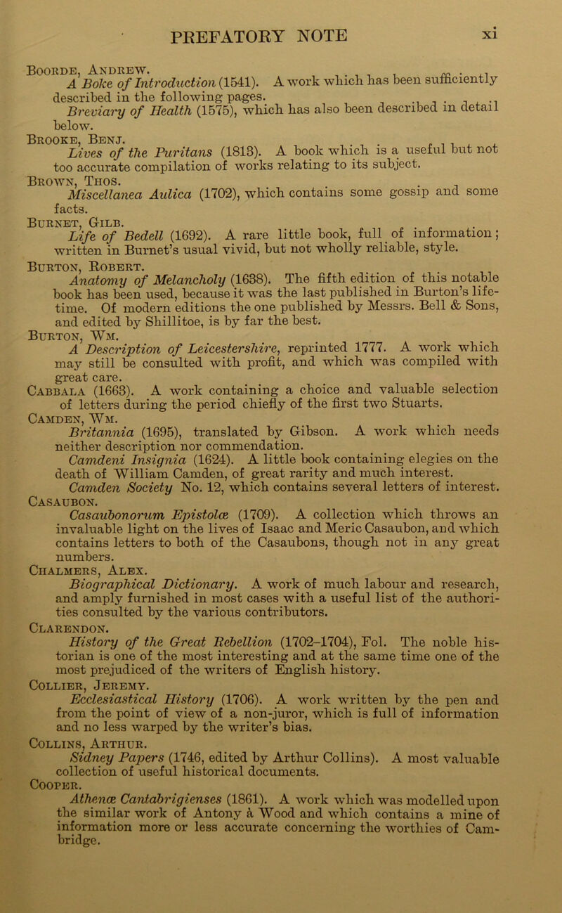 Boorde, Andrew. , . , , , A Boke of Introduction (1541). A work which has been sulhciently described in the following pages. t j . -i Breviary of Health (1575), which has also been described in detail below. Brooke, Benj. . , ^ ^ ^ . Lives of the Puritans (1813). A book which is a useful but not too accurate compilation of works relating to its subject. Brown, Thos. _ , . Miscellanea Aulica (1702), which contains some gossip and some facts. Burnet, Gilb. Life of Bedell (1692). A rare little book, full ^ of information; written in Burnet’s usual vivid, but not wholly reliable, style. Burton, Robert. Anatomy of Melancholy (1638). The fifth edition of this notable book has been used, because it was the last published in Burton’s life- time. Of modern editions the one published by Messrs. Bell & Sons, and edited by Shillitoe, is by far the best. Burton, Wm. A Description of Leicestershire, reprinted 1777. A work which may still be consulted with profit, and which was compiled with great care. Cabbala (1663). A work containing a choice and valuable selection of letters during the period chiefiy of the first two Stuarts. Camden, Wm. Britannia (1695), translated by Gibson. A work which needs neither description nor commendation. Camdeni Insignia (1624). A little book containing elegies on the death of William Camden, of great rarity and much interest. Camden Society No. 12, which contains several letters of interest. Casaubon. Casauhonorum Epistolce (1709). A collection which throws an invaluable light on the lives of Isaac and Meric Casaubon, and which contains letters to both of the Casaubons, though not in any great numbers. Chalmers, Alex. Biographical Dictionary. A work of much labour and research, and amply furnished in most cases with a useful list of the authori- ties consulted by the various contributors. Clarendon. History of the Great Rebellion (1702-1704), Fol. The noble his- torian is one of the most interesting and at the same time one of the most prejudiced of the writers of English history. Collier, Jeremy. Ecclesiastical History (1706). A work written by the pen and from the point of view of a non-juror, which is full of information and no less warped by the writer’s bias. Collins, Arthur. Sidney Papers (1746, edited by Arthur Collins). A most valuable collection of useful historical documents. Cooper. Athenae Cantdbrigienses (1861). A work which was modelled upon the similar work of Antony Wood and which contains a mine of information more or less accurate concerning the worthies of Cam- bridge.