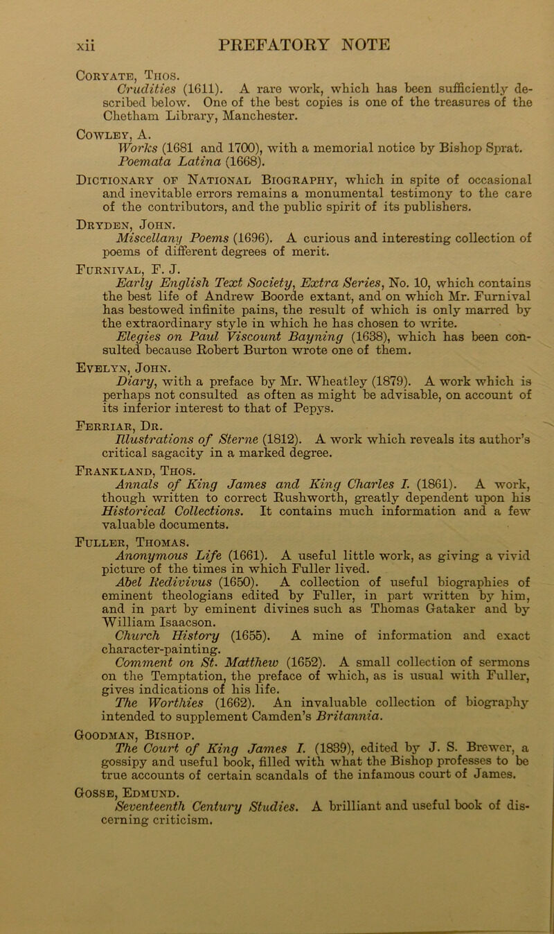 CORYATE, Trios. Crudities (1611). A rare work, whicli has been sufficiently de- scribed below. One of the best copies is one of the treasures of the Chetham Library, Manchester. Cowley, A. Works (1681 and 1700), with a memorial notice by Bishop Sprat. Poemata Latina (1668). Dictionary of National Biography, which in spite of occasional and inevitable errors remains a monumental testimony to the care of the contributors, and the public spirit of its publishers. Dryden, John. Miscellany Poems (1696). A curious and interesting collection of poems of different degrees of merit. Furnival, F. J. Early English Text Society, Extra Series, No. 10, which contains the best life of Andrew Boorde extant, and on which Mr. Furnival has bestowed infinite pains, the result of which is only marred by the extraordinary style in which he has chosen to write. Elegies on Paul Viscount Bayning (1638), which has been con- sulted because Robert Burton wrote one of them. Evelyn, John. Diary, with a preface by Mr. Wheatley (1879). A work which is perhaps not consulted as often as might be advisable, on account of its inferior interest to that of Pepys. Ferriar, Dr. Illustrations of Sterne (1812). A work which reveals its author’s critical sagacity in a marked degree. Frankland, Thos. Annals of King James and King Charles I. (1861). A work, though written to correct Rushworth, greatly dependent upon his Historical Collections. It contains much information and a few valuable documents. Fuller, Thomas. Anonymous Life (1661). A useful little work, as giving a vivid picture of the times in which Fuller lived. Ahel Pedivivus (1650). A collection of useful biographies of eminent theologians edited by Fuller, in part vu-itten by him, and in part by eminent divines such as Thomas Gataker and by William Isaacson. Church History (1655). A mine of information and exact character-painting. Comment on St. Matthew (1652). A small collection of sermons on the Temptation, the preface of which, as is usual with Fuller, gives indications of his life. The Worthies (1662). An invaluable collection of biography intended to supplement Camden’s Britannia. Goodman, Bishop. The Court of King James I. (1839), edited by J. S. Brewer, a gossipy and useful book, filled with what the Bishop professes to be true accounts of certain scandals of the infamous court of James. Gosse, Edmund. Seventeenth Century Studies. A brilliant and useful book of dis- cerning criticism.