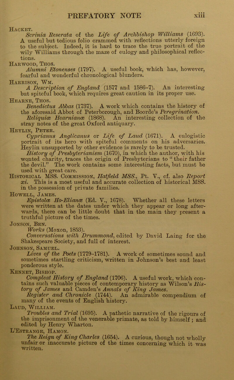 Hacket. Scrinia Reserafa of tlie Life of Archbishop Williams (1693). A useful but tedious folio crammed with reflections utterly foreign to the subject. Indeed, it is hard to trace the true portrait of the wily Williams through the maze of eulogy and philosophical reflec- tions. Harwood, Thos. Alumni Etonenses (1797). A useful book, which has, however, fearful and wonderful chronological blunders. Harrison, Wm. A Description of England (1577 and 1586-7). An interesting but spiteful book, which requires great caution in its proper use. Hearne, Thos. Benedictus Abbas (1737). A work which contains the history of the aforesaid Abbot of Peterborough, and Boorde’s Peregrination. Reliquice Hearniance (1868). An interesting collection of the stray notes of the great Oxford antiquary. Heylin, Peter. Cyprianus Anglicanus or Life of Laud (1671). A eulogistic portrait of its hero with spiteful comments on his adversaries. Heylin unsupported by other evidence is rarely to be trusted. History of Presbyterianism (1670), in which the author, with his wqnted charity, traces the origin of Presbyterians to “ their father the devil.” The work contains some interesting facts, but must be used with great care. Historical MSS. Commission, Hatfield MSS., Pt. V., cf. also Report xi. This is a most useful and accurate collection of historical MSS. in the possession of private families. Howell, James. Epistolce Ho-Eliance (Ed. V., 1678). Whether all these letters were written at the dates under which they appear or long after- wards, there can be little doubt that in the main they present a truthful picture of the times. JONSON, Ben. Works (Moxon, 1853). Conversations with Drummond, edited by David Laing for the Shakespeare Society, and full of interest. Johnson, Samuel. Lives of the Poets (1779-1781). A work of sometimes sound and sometimes startling criticism, written in Johnson’s best and least ponderous style. Kennet, Bishop. Compleat History of England (1706). A useful work, which con- tains such valuable pieces of contemporary history as Wilson’s His- tory of James and Camden’s Annals of King James. Register and Chronicle (1744). An admirable comiDendium of many of the events of English history. Laud, William. 7'roubles and Trial (1695). A pathetic narrative of the rigours of the imprisonment of the venerable primate, as told by himself ; and edited by Henry Wharton. L’Estrange, Hamon. The Reign of King Charles (1654). A curious, though not wholly unfair or inaccurate picture of the times concerning which it was written.