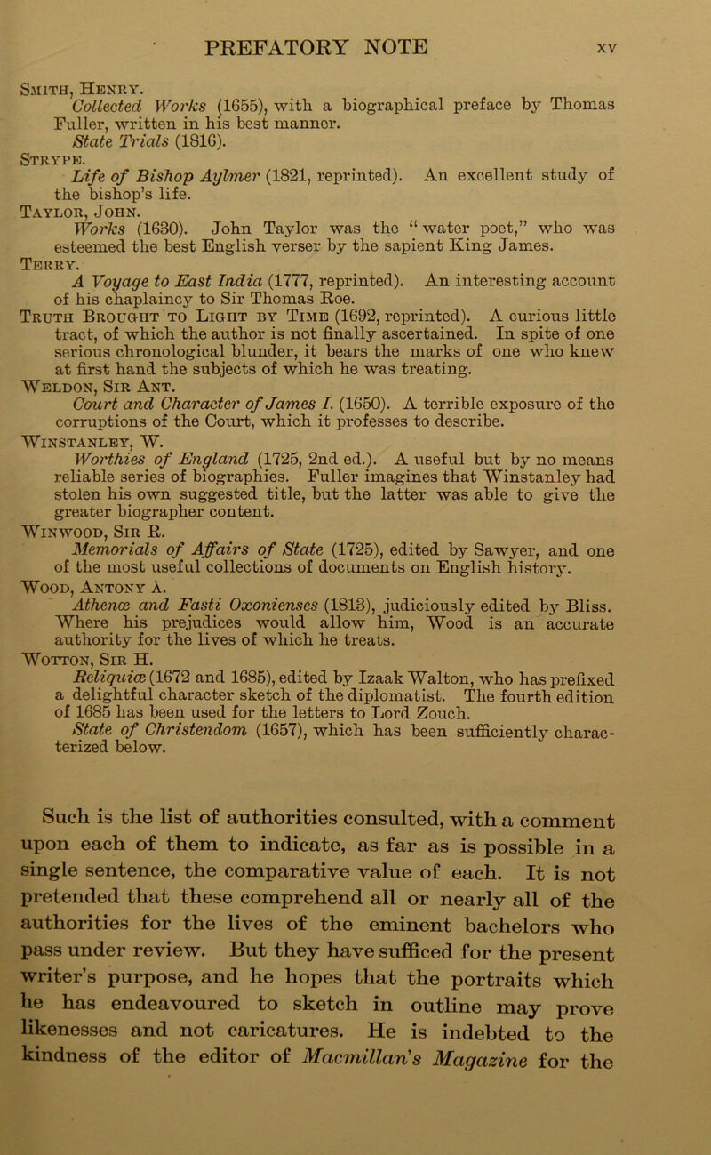 Smith, Henry. Collected Woi'ks (1655), with a biographical preface by Thomas Fuller, written in his best manner. State Trials (1816). Strypb. Life of Bishop Aylmer (1821, reprinted). An excellent study of the bishop’s life. Taylor, John. Works (1630). John Taylor was the “ water poet,” who was esteemed the best English verser by the sapient King James. Terry. A Voyage to East India (1777, reprinted). An interesting account of his chaplaincy to Sir Thomas E,oe. Truth Brought to Light by Time (1692, reprinted). A curious little tract, of which the author is not finally ascertained. In spite of one serious chronological blunder, it bears the marks of one who knew at first hand the subjects of which he was treating. Weldon, Sir Ant. Court and Character of James I. (1650). A terrible exposure of the corruptions of the Court, which it professes to describe. WiNSTANLEY, W. Wol'thies of England (1725, 2nd ed.). A useful but by no means reliable series of biographies. Fuller imagines that Winstanley had stolen his own suggested title, but the latter was able to give the greater biographer content. Win WOOD, Sir R. Memorials of Affairs of State (1725), edited by Sawyer, and one of the most useful collections of documents on English history. Wood, Antony a. Athence and Fasti Oxonienses (1813), judiciously edited by Bliss. Where his prejudices would allow him. Wood is an accurate authority for the lives of which he treats. WOTTON, Sir H. Reliquiae (1672 and 1685), edited by Izaak Walton, who has prefixed a delightful character sketch of the diplomatist. The fourth edition of 1685 has been used for the letters to Lord Zouch. State of Christendom (1657), which has been sufficiently charac- terized below. Such is the list of authorities consulted, with a comment upon each of them to indicate, as far as is possible in a single sentence, the comparative value of each. It is not pretended that these comprehend all or nearly all of the authorities for the lives of the eminent bachelors who pass under review. But they have sufficed for the present writer’s purpose, and he hopes that the portraits which he has endeavoured to sketch in outline may prove likenesses and not caricatures. He is indebted to the kindness of the editor of Macmillaris Magazine for the