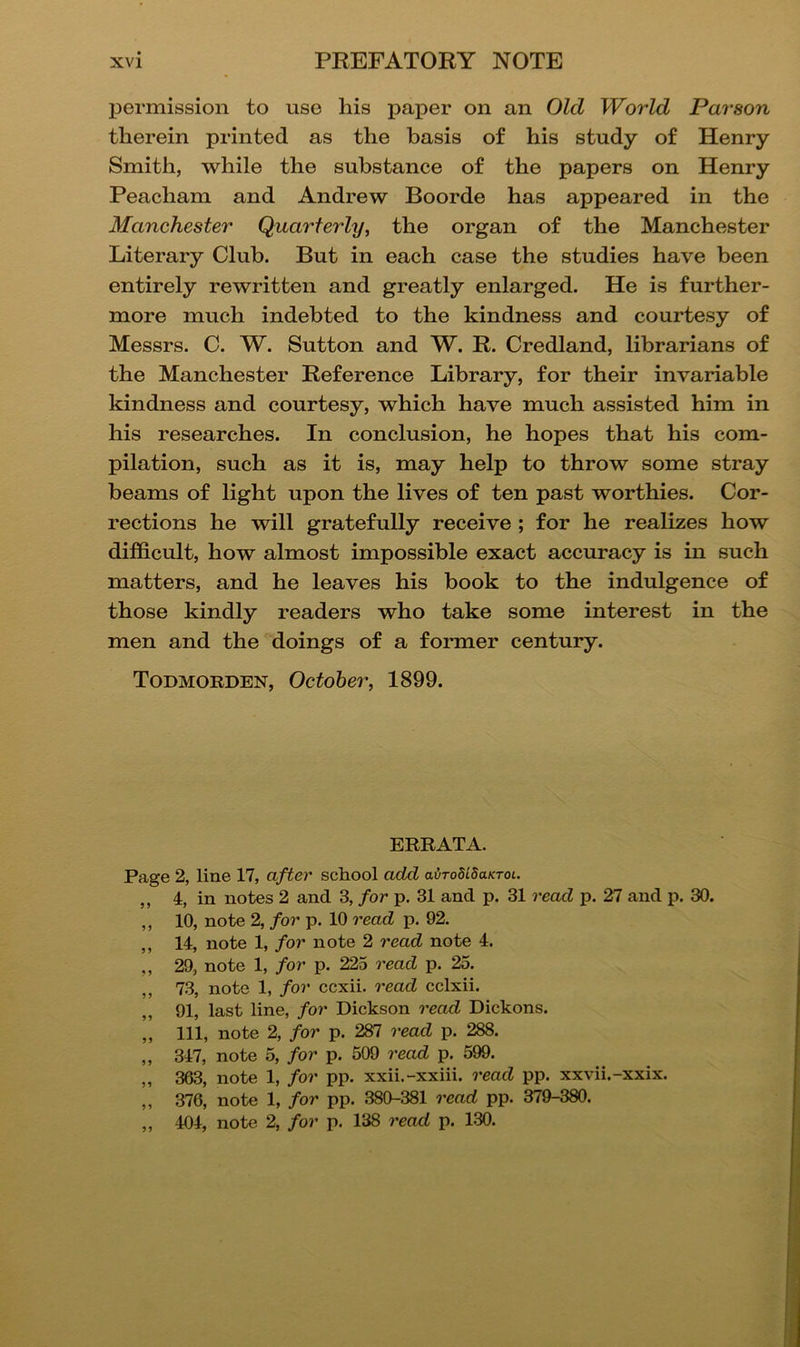 permission to use his paper on an Old World Parson therein printed as the basis of his study of Henry Smith, while the substance of the papers on Henry Peacham and Andrew Boorde has appeared in the Manchester Quarterly, the organ of the Manchester Literary Club. But in each case the studies have been entirely rewritten and greatly enlarged. He is further- more much indebted to the kindness and courtesy of Messrs. C. W. Sutton and W. R. Credland, librarians of the Manchester Reference Library, for their invariable kindness and courtesy, which have much assisted him in his researches. In conclusion, he hopes that his com- pilation, such as it is, may help to throw some stray beams of light upon the lives of ten past worthies. Cor- rections he will gratefully receive; for he realizes how difficult, how almost impossible exact accuracy is in such matters, and he leaves his book to the indulgence of those kindly readers who take some interest in the men and the doings of a former century. Todmorden, October, 1899. ERRATA. Page 2, line 17, after school add avrodldaKToi. „ 4, in notes 2 and 3, for p. 31 and p. 31 read p. 27 and p. 30. ,, 10, note 2, for p. 10 read p. 92. ,, 14, note 1, for note 2 read note 4. ,, 29, note 1, for p. 225 read p. 25. ,, 73, note 1, for ccxii. read cclxii. „ 91, last line, for Dickson read Dickons. ,, 111, note 2, for p. 287 read p. 288. „ 347, note 5, for p. 509 read p. 599. „ 363, note 1, for pp. xxii.-xxiii. read pp. xxvii.-xxix. ,, 376, note 1, for pp. 380-381 read pp. 379-380. „ 404, note 2, for p. 138 read p. 130.