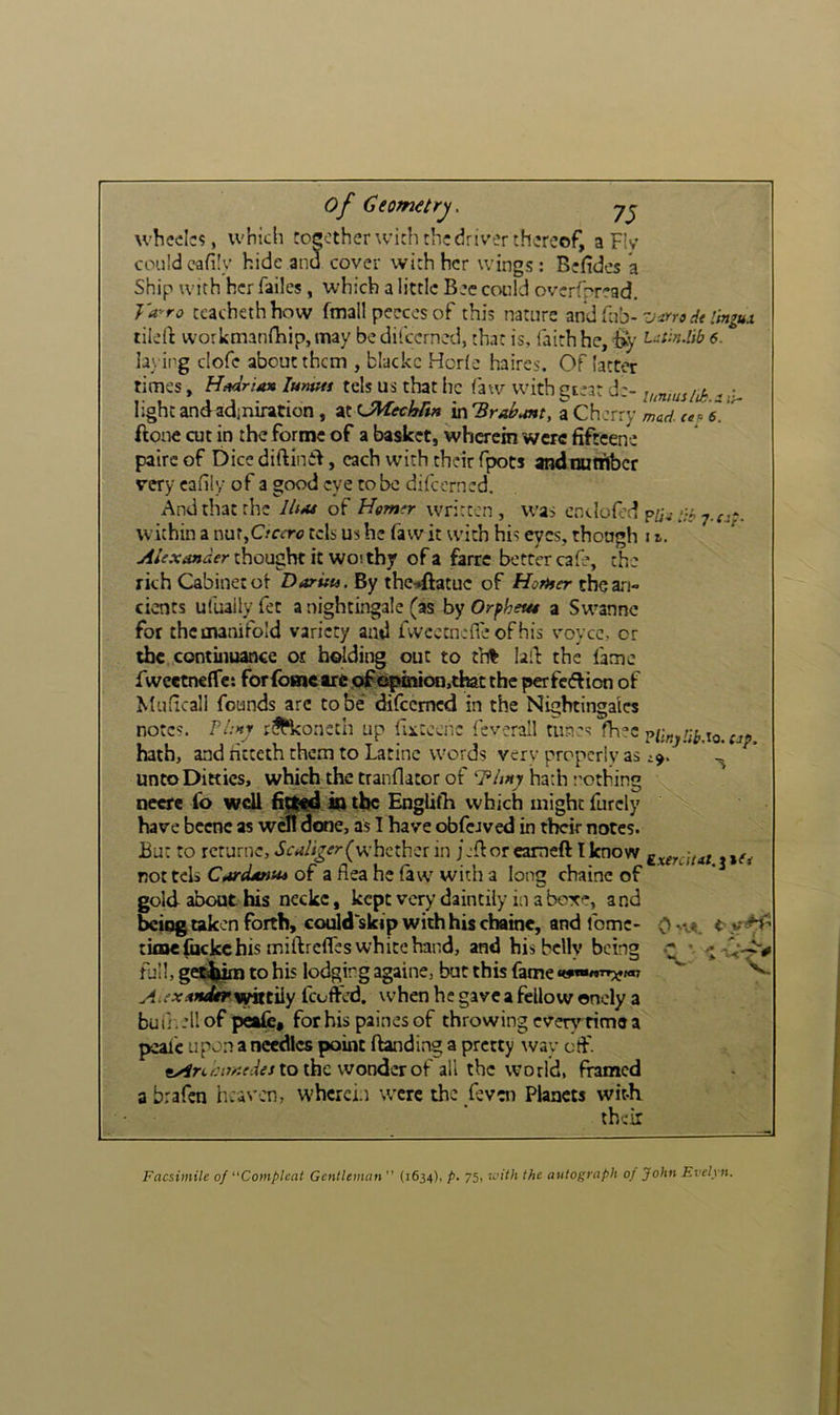 of Ceomitrys 75 wheels?, which tocotherwich the driver thereof, a Fly couldcafily hide and cover with her wings: Befides k Ship with her failes, which a little Bee could overfrread. J'a^ro ccachethhow fmall peecos of this nature Vimdt ihigux tildf workmanrhip,may bedifeerned, that is, faith he, % Uiin.lib 5. lav ing clofc about them , blackc Horie haircs. Of latter times, lumm tcls us that he law with gteat d:- lumushk - ji- light and admiration, at LMechrtn m'Brahunt, a Cherry mad ale. ftone cut in the forme of a basket, wherein were fiftcene pairc of Dice diftinil, each with their fpots andminibcr very cafily of a good eye to be difeerned. And that the IhM of Hemfr written, was endofed 7.^^*. within a nur,C/fcr<? eels us he fa wit with his eyes, though i Alexander thought it WO! thy of a farrc better cafe, the rich Cabinet ot Darua. By the^ftatuc of Horner the an- cients ufuaily fet a nightingale (as by Or^heue a Swanne for thcmanifold variety and fwcetnefre ofhis voyce, or the contiiiuance or holding out to t'n% lalh the fame IwcctnefTe: for{bmetre.ojfO|»mioo,d&tthe perfcflion of Muficali founds arc to be* difeemed in the Nightingales notes. Pi:>ty r^^*koncch up fixtcenc feverall tun’s fh=*c hath, and ficteth them to Latino words very properly as i9. ^ unto Ditties, which the tranflator of hath nothing necre fo wdl kk the EngUfti which might furcly have bccnc as wo! done, as I have obfcJved in their notes. But to rcrurnc, i'crf/i^rr(u-hcthcr in jjfloreameft Iknow g^erdut tifi nottels Cardante* of a flea he faw with a long chaine of gold about his neckc, kept very daintily in a boxe, a nd betqg taken forth, could skip with his chaine, and fomc- 0 'va. t y ^ time (bckc his miftrefles white hand, and his belly being nill, ge^im to his lodging againe, but this fame t^mnrr^gm wittily fcoffed. when he gave a fellow onely a buii.jllof peafe* forhis painesof throwing every rime a peaic upon a needles point ftanding a pretty way ctf. to the wonder of all the world, framed abrafen h:av:n, wherein were the feven Planets wit-K their Facsimile of “Complcat Gentleman” (1634), p. 75, loith the autograph of John Evelyn.