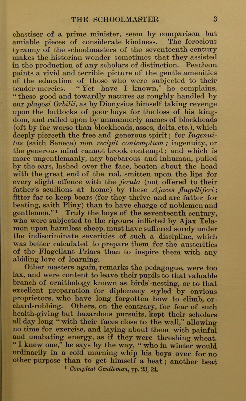 chastiser of a prime minister, seem by comparison but amiable pieces of considerate kindness. The ferocious tyranny of the schoolmasters of the seventeenth century makes the historian wonder sometimes that they assisted in the production of any scholars of distinction. Peacham paints a vivid and terrible picture of the gentle amenities of the education of those who were subjected to their tender mercies. “ Yet have I known,” he complains, “ these good and towardly natures as roughly handled by our plagosi Orbilii, as by Dionysius himself taking revenge upon the buttocks of poor boys for the loss of his king- dom, and railed upon by unmannerly names of blockheads (oft by far worse than blockheads, asses, dolts, etc.), which deeply pierceth the free and generous spirit; for Ingenui- tas (saith Seneca) non recipit contemptum; ingenuity, or the generous mind cannot brook contempt; and which is more ungentlemanly, nay barbarous and inhuman, pulled by the ears, lashed over the face, beaten about the head with the great end of the rod, smitten upon the lips for every slight offence with the ferula (not offered to their father’s scullions at home) by these Ajaces flagelliferi; fitter far to keep bears (for they thrive and are fatter for beating, saith Pliny) than to have charge of noblemen and gentlemen.” ^ Truly the boys of the seventeenth century, who were subjected to the rigours inflicted by Ajax Tela- mon upon harmless sheep, must have suffered sorely under the indiscriminate severities of such a discipline, which was better calculated to prepare them for the austerities of the Flagellant Friars than to inspire them with any abiding love of learning. Other masters again, remarks the pedagogue, were too lax, and were content to leave their pupils to that valuable branch of ornithology known as birds’-nesting, or to that excellent preparation for diplomacy styled by envious proprietors, who have long forgotten how to climb, or- chard-robbing. Others, on the contrary, for fear of such health-giving but hazardous pursuits, kept their scholars all day long “ with their faces close to the wall,” allowing no time for exercise, and laying about them with painful and unabating energy, as if they were threshing wheat. “ I knew one,” he says by the way, “ who in winter would ordinarily in a cold morning whip his boys over for no other purpose than to get himself a heat; another beat