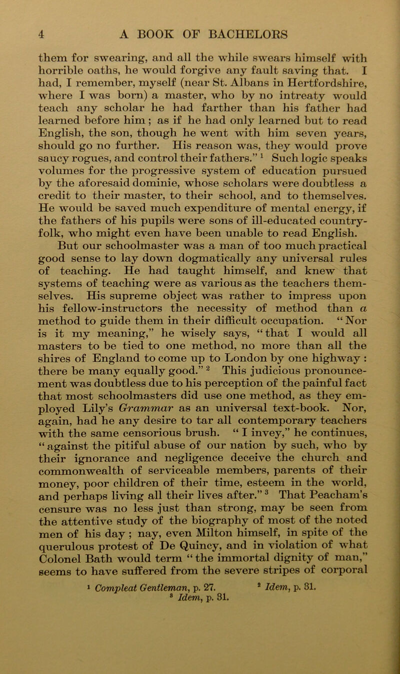 them for swearing, and all the while swears himself with horrible oaths, he would forgive any fault saving that. I had, I remember, myself (near St. Albans in Hertfordshire, where I was born) a master, who by no intreaty would teach any scholar he had farther than his father had learned before him; as if he had only learned but to read English, the son, though he went with him seven years, should go no further. His reason was, they would prove saucy rogues, and control their fathers.” ^ Such logic speaks volumes for the progressive system of education pursued by the aforesaid dominie, whose scholars were doubtless a credit to their master, to their school, and to themselves. He would be saved much expenditure of mental energy, if the fathers of his pupils were sons of ill-educated country- folk, who might even have been unable to read English. But our schoolmaster was a man of too much practical good sense to lay down dogmatically any universal rules of teaching. He had taught himself, and knew that systems of teaching were as various as the teachers them- selves. His supreme object was rather to impress upon his fellow-instructors the necessity of method than a method to guide them in their difficult occupation. “Nor is it my meaning,” he wisely says, “that I would all masters to be tied to one method, no more than all the shires of England to come up to London by one highway : there be many equally good.” ^ This judicious pronounce- ment was doubtless due to his perception of the painful fact that most schoolmasters did use one method, as they em- ployed Lily’s Grammar as an universal text-book. Nor, again, had he any desire to tar all contemporary teachers with the same censorious brush. “ I invey,” he continues, “ against the pitiful abuse of our nation by such, who by their ignorance and negligence deceive the church and commonwealth of serviceable members, parents of their money, poor children of their time, esteem in the world, and perhaps living all their lives after.” ® That Peacham’s censure was no less just than strong, may be seen from the attentive study of the biography of most of the noted men of his day ; nay, even Milton himself, in spite of the querulous protest of De Quincy, and in violation of what Colonel Bath would term “ the immortal dignity of man,” seems to have sufPered from the severe stripes of corporal ^ Compleat Gentleman, p. 27. * Idem, p. 81. ® Idem, p. 31.