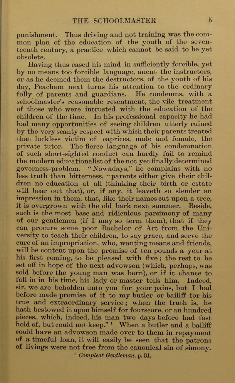 punishment. Thus driving and not training was the com- mon plan of the education of the youth of the seven- teenth century, a practice which cannot be said to he yet obsolete. Having thus eased his mind in sufficiently forcible, yet by no means too forcible language, anent the instructors, or as he deemed them the destructors, of the youth of his day, Peacham next turns his attention to the ordinary folly of parents and guardians. He condemns, with a schoolmaster’s reasonable resentment, the vile treatment of those who were intrusted with the education of the children of the time. In his professional capacity he had had many opportunities of seeing children utterly ruined by the very scanty respect with which their parents treated that luckless victim of caprices, male and female, the private tutor. The fierce language of his condemnation of such short-sighted conduct can hardly fail to remind the modern educationalist of the not yet finally determined governess-problem. “Nowadays,” he complains with no less truth than bitterness, “ parents either give their chil- dren no education at all (thinking their birth or estate will bear out that), or, if any, it leaveth so slender an impression in them, that, like their names cut upon a tree, it is overgrown with the old bark next summer. Beside, such is the most base and ridiculous parsimony of many of our gentlemen (if I may so term them), that if they can procure some poor Bachelor of Art from the Uni- versity to teach their children, to say grace, and serve the cure of an impropriation, who, wanting means and friends, will be content upon the promise of ten pounds a year at his first coming, to be pleased with five ; the rest to be set off in hope of the next advowson (which, perhaps, was sold before the young man was born), or if it chance to fall in in his time, his lady or master tells him. Indeed, sir, we are beholden unto you for your pains, but I had before made promise of it to my butler or bailiff for his true and extraordinary service; when the truth is, he hath bestowed it upon himself for fourscore, or an hundred pieces, which, indeed, his man two days before had fast hold of, but could not keep.” ^ When a butler and a bailiff could have an advowson made over to them in repayment of a timeful loan, it will easily be seen that the patrons of livings were not free from the canonical sin of simony.