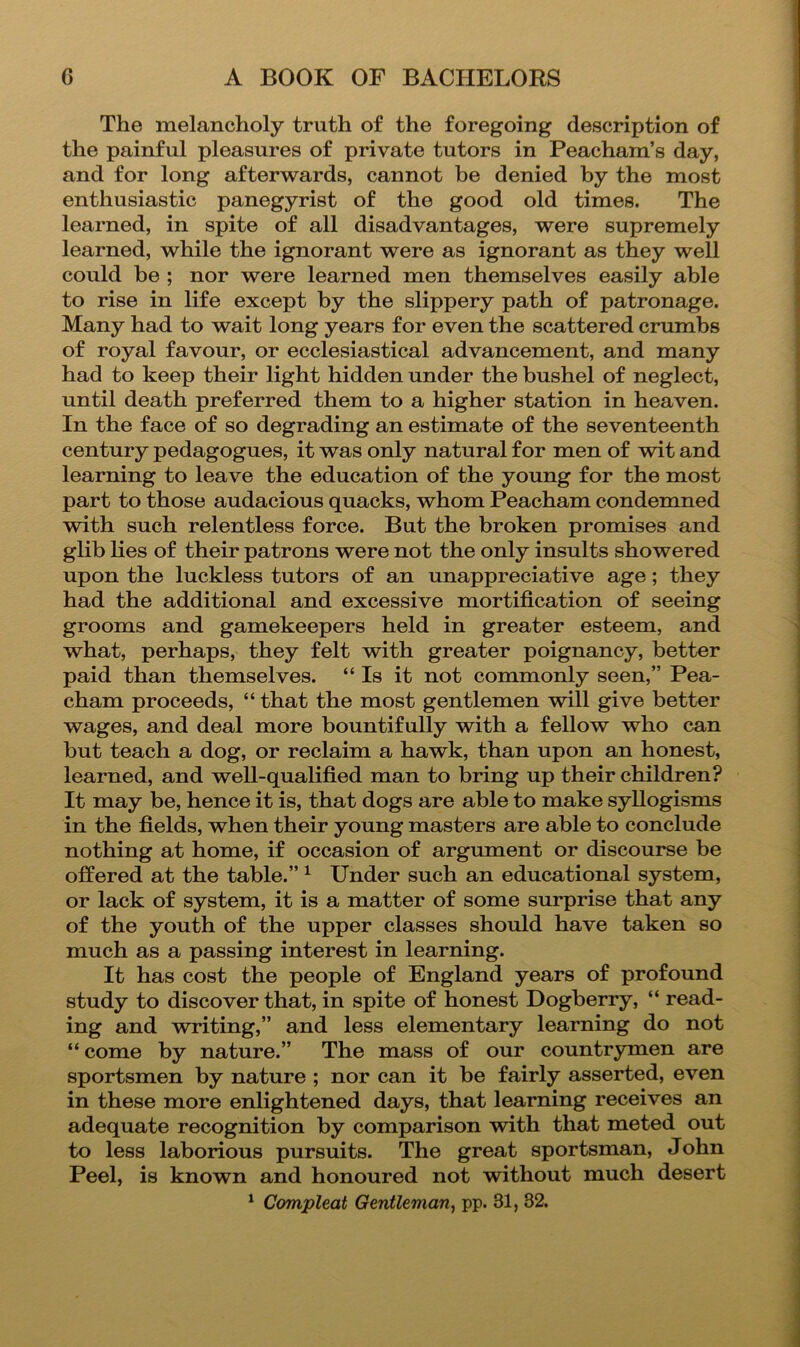The melancholy truth of the foregoing description of the painful pleasures of private tutors in Peacham’s day, and for long afterwards, cannot he denied by the most enthusiastic panegyrist of the good old times. The learned, in spite of all disadvantages, were supremely learned, while the ignorant were as ignorant as they well could be ; nor were learned men themselves easily able to rise in life except by the slippery path of patronage. Many had to wait long years for even the scattered crumbs of royal favour, or ecclesiastical advancement, and many had to keep their light hidden under the bushel of neglect, until death preferred them to a higher station in heaven. In the face of so degrading an estimate of the seventeenth century pedagogues, it was only natural for men of wit and learning to leave the education of the young for the most part to those audacious quacks, whom Peacham condemned with such relentless force. But the broken promises and glib lies of their patrons were not the only insults showered upon the luckless tutors of an unappreciative age; they had the additional and excessive mortification of seeing grooms and gamekeepers held in greater esteem, and what, perhaps, they felt with greater poignancy, better paid than themselves. “ Is it not commonly seen,” Pea- cham proceeds, “ that the most gentlemen will give better wages, and deal more bountifully with a fellow who can but teach a dog, or reclaim a hawk, than upon an honest, learned, and well-qualified man to bring up their children? It may be, hence it is, that dogs are able to make syllogisms in the fields, when their young masters are able to conclude nothing at home, if occasion of argument or discourse be offered at the table.” ^ Under such an educational system, or lack of system, it is a matter of some surprise that any of the youth of the upper classes should have taken so much as a passing interest in learning. It has cost the people of England years of profound study to discover that, in spite of honest Dogberry, “ read- ing and writing,” and less elementary learning do not “ come by nature.” The mass of our countrymen are sportsmen by nature ; nor can it be fairly asserted, even in these more enlightened days, that learning receives an adequate recognition by comparison with that meted out to less laborious pursuits. The great sportsman, John Peel, is known and honoured not without much desert
