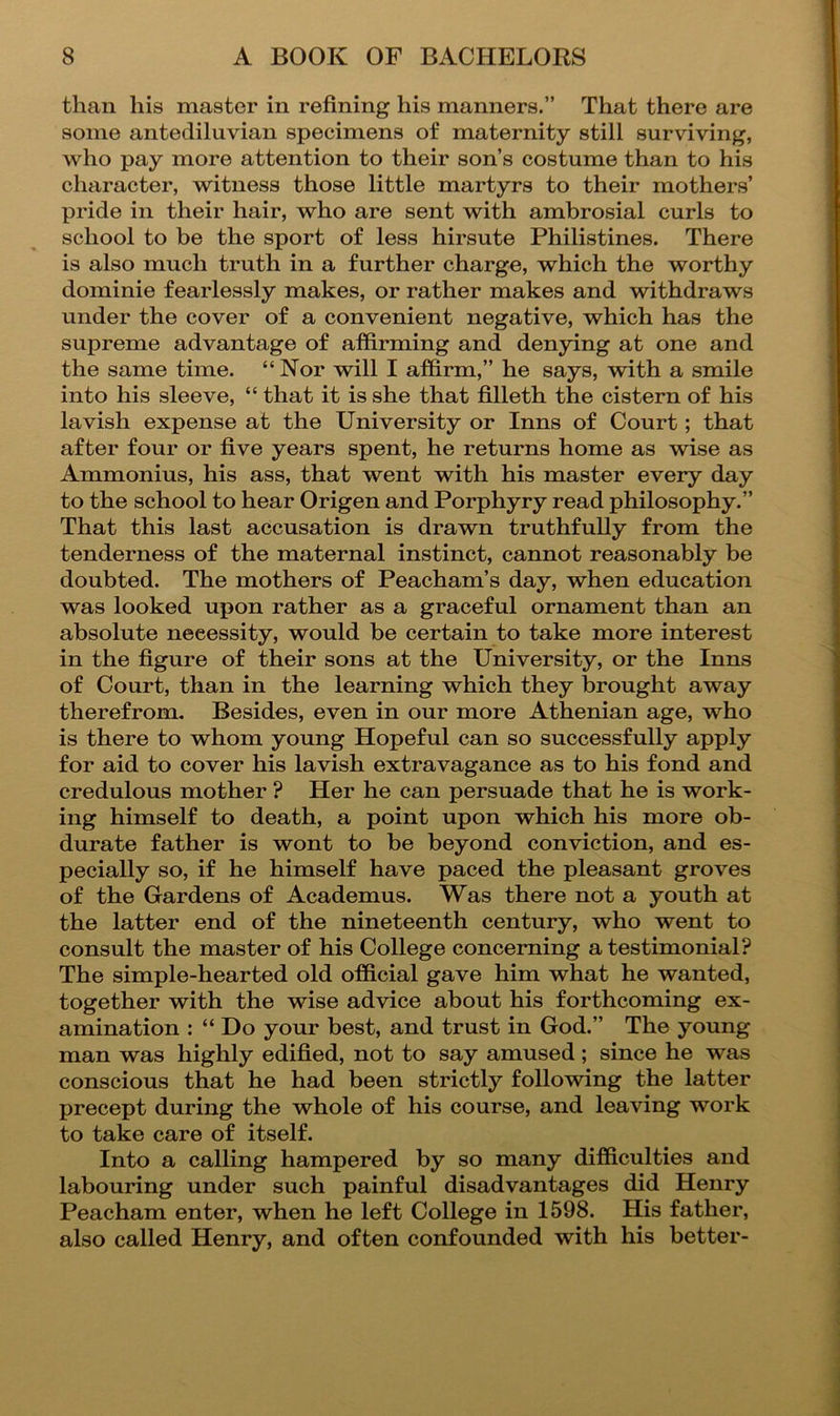 than his master in refining his manners.” That there are some antediluvian specimens of maternity still surviving, who pay more attention to their son’s costume than to his character, witness those little martyrs to their mothers’ pride in their hair, who are sent with ambrosial curls to school to be the sport of less hirsute Philistines. There is also much truth in a further charge, which the worthy dominie fearlessly makes, or rather makes and withdraws under the cover of a convenient negative, which has the supreme advantage of affirming and denying at one and the same time. “ Nor will I affirm,” he says, with a smile into his sleeve, “ that it is she that filleth the cistern of his lavish expense at the University or Inns of Court; that after four or five years spent, he returns home as wise as Ammonius, his ass, that went with his master every day to the school to hear Origen and Porphyry read philosophy.” That this last accusation is drawn truthfully from the tenderness of the maternal instinct, cannot reasonably be doubted. The mothers of Peacham’s day, when education was looked upon rather as a graceful ornament than an absolute necessity, would be certain to take more interest in the figure of their sons at the University, or the Inns of Court, than in the learning which they brought away therefrom. Besides, even in our more Athenian age, who is there to whom young Hopeful can so successfully apply for aid to cover his lavish extravagance as to his fond and credulous mother ? Her he can persuade that he is work- ing himself to death, a point upon which his more ob- durate father is wont to be beyond conviction, and es- pecially so, if he himself have paced the pleasant groves of the Gardens of Academus. Was there not a youth at the latter end of the nineteenth century, who went to consult the master of his College concerning a testimonial? The simple-hearted old official gave him what he wanted, together with the wise advice about his forthcoming ex- amination : “ Do your best, and trust in God.” The young man was highly edified, not to say amused; since he was conscious that he had been strictly following the latter precept during the whole of his course, and leaving work to take care of itself. Into a calling hampered by so many difficulties and labouring under such painful disadvantages did Henry Peacham enter, when he left College in 1598. His father, also called Henry, and often confounded with his better-