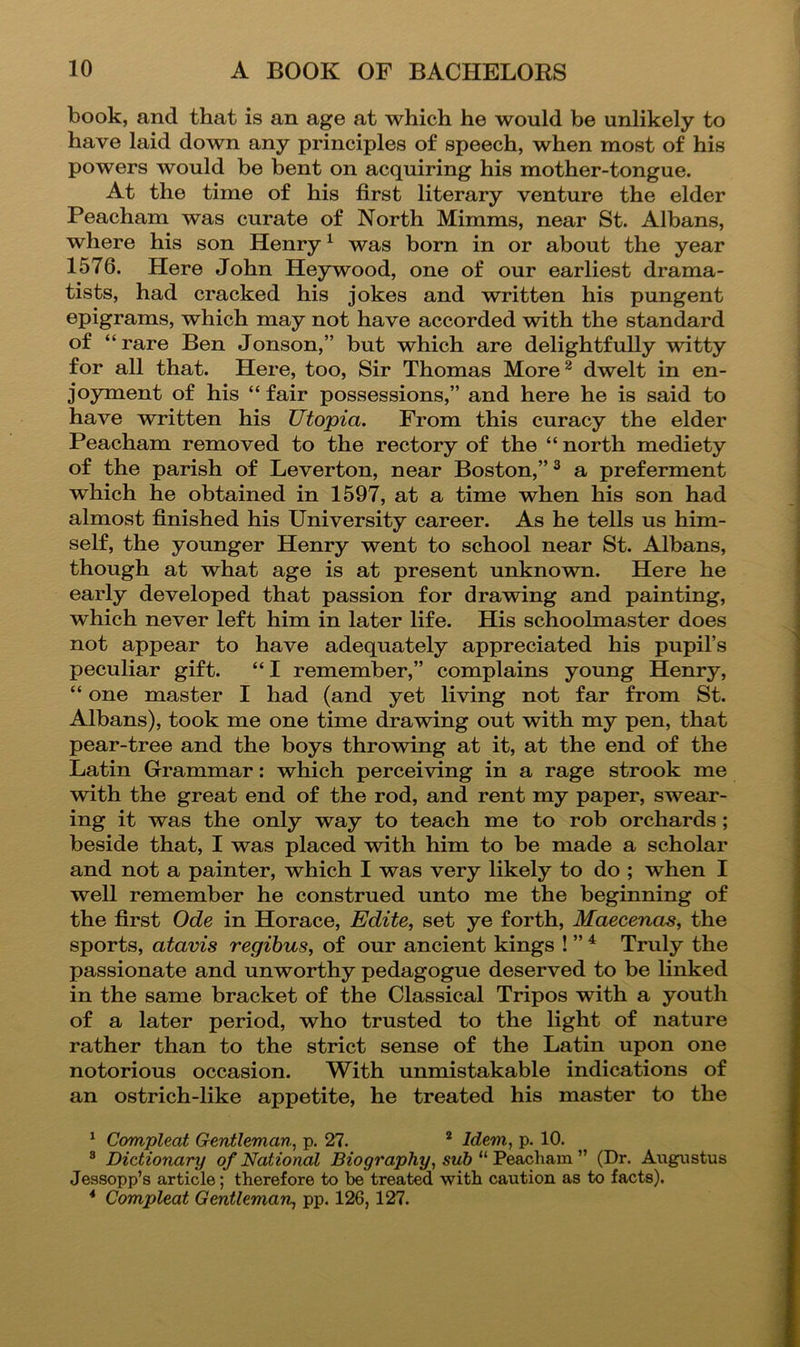 book, and that is an age at which he would be unlikely to have laid down any principles of speech, when most of his powers would be bent on acquiring his mother-tongue. At the time of his first literary venture the elder Peacham was curate of North Mimms, near St. Albans, where his son Henryk was born in or about the year 1576. Here John Heywood, one of our earliest drama- tists, had cracked his jokes and written his pungent epigrams, which may not have accorded with the standard of “ rare Ben Jonson,” but which are delightfully witty for all that. Here, too. Sir Thomas More^ dwelt in en- joyment of his “ fair possessions,” and here he is said to have written his Utopia. From this curacy the elder Peacham removed to the rectory of the “north mediety of the parish of Leverton, near Boston,”^ a preferment which he obtained in 1597, at a time when his son had almost finished his University career. As he tells us him- self, the younger Henry went to school near St. Albans, though at what age is at present unknown. Here he early developed that passion for drawing and painting, which never left him in later life. His schoolmaster does not appear to have adequately appreciated his pupil’s peculiar gift. “I remember,” complains young Henry, “ one master I had (and yet living not far from St. Albans), took me one time drawing out with my pen, that pear-tree and the boys throwing at it, at the end of the Latin Grammar: which perceiving in a rage strook me with the great end of the rod, and rent my paper, swear- ing it was the only way to teach me to rob orchards ; beside that, I was placed with him to be made a scholar and not a painter, which I was very likely to do ; when I well remember he construed unto me the beginning of the first Ode in Horace, Edite, set ye forth, Maecenas^ the sports, atavis regibus, of our ancient kings ! ” ^ Truly the passionate and unworthy pedagogue deserved to be linked in the same bracket of the Classical Tripos with a youth of a later period, who trusted to the light of nature rather than to the strict sense of the Latin upon one notorious occasion. With unmistakable indications of an ostrich-like appetite, he treated his master to the ^ Compleat Gentleman, p. 27. * Idem, p. 10. ® Dictionary of National Biography, sub (Dr. Augustus Jessopp’s article; therefore to be treated with caution as to facts). * Compleat Gentleman, pp. 126,127.