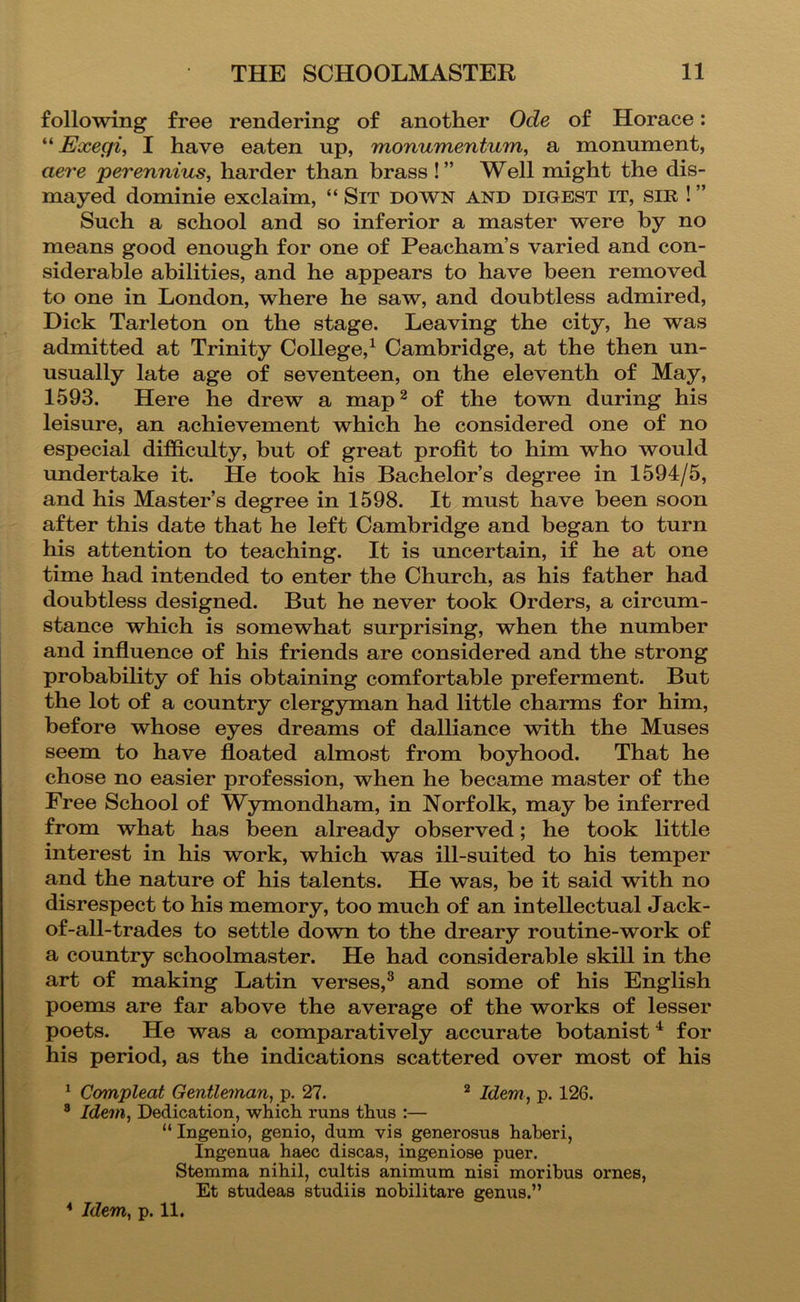 following free rendering of another Ode of Horace; “ Exegii I have eaten up, monumentum, a monument, aei'e perenniuis, harder than brass!” Well might the dis- mayed dominie exclaim, “ Sit down and digest it, sir ! ” Such a school and so inferior a master were by no means good enough for one of Peacham’s varied and con- siderable abilities, and he appears to have been removed to one in London, where he saw, and doubtless admired, Dick Tarleton on the stage. Leaving the city, he was admitted at Trinity College,^ Cambridge, at the then un- usually late age of seventeen, on the eleventh of May, 1593. Here he drew a map^ of the town during his leisure, an achievement which he considered one of no especial difficulty, but of great profit to him who would undertake it. He took his Bachelor’s degree in 1594/5, and his Master’s degree in 1598. It must have been soon after this date that he left Cambridge and began to turn his attention to teaching. It is uncertain, if he at one time had intended to enter the Church, as his father had doubtless designed. But he never took Orders, a circum- stance which is somewhat surprising, when the number and infiuence of his friends are considered and the strong probability of his obtaining comfortable preferment. But the lot of a country clergyman had little charms for him, before whose eyes dreams of dalliance wdth the Muses seem to have floated almost from boyhood. That he chose no easier profession, when he became master of the Free School of Wymondham, in Norfolk, may be inferred from what has been already observed; he took little interest in his work, which was ill-suited to his temper and the nature of his talents. He was, be it said with no disrespect to his memory, too much of an intellectual Jack- of-all-trades to settle down to the dreary routine-work of a country schoolmaster. He had considerable skill in the art of making Latin verses,^ and some of his English poems are far above the average of the works of lesser poets. He was a comparatively accurate botanist ^ for his period, as the indications scattered over most of his ^ Compleat Gentleman, p. 27. ^ Idem , p. 126. ® Idem, Dedication, which runs thus :— “ Ingenio, genio, dum vis generosus haberi, Ingenua haec discas, ingeniose puer. Stemma nihil, cultis animum nisi morihus ornes, Et studeas studiis nohilitare genus.” * Idem, p. 11.