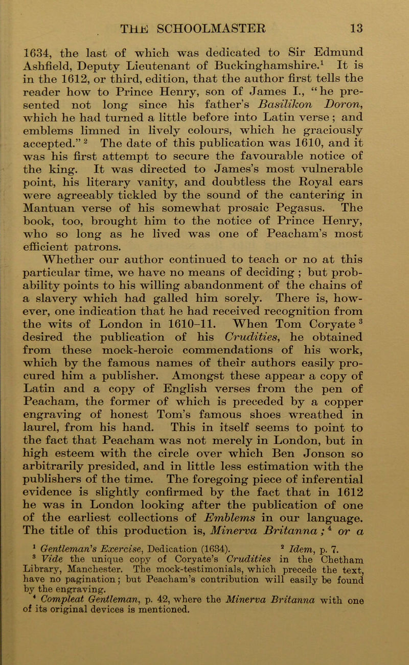 1634, the last of which was dedicated to Sir Edmund Ashfield, Deputy Lieutenant of Buckinghamshire^ It is in the 1612, or third, edition, that the author first tells the reader how to Prince Henry, son of James I., “he pre- sented not long since his father’s Basilikon Boron, which he had turned a little before into Latin verse; and emblems limned in lively colours, which he graciously accepted.” ^ The date of this publication was 1610, and it was his first attempt to secure the favourable notice of the king. It was directed to James’s most vulnerable point, his literary vanity, and doubtless the Royal ears were agreeably tickled by the sound of the cantering in Mantuan verse of his somewhat prosaic Pegasus. The book, too, brought him to the notice of Prince Henry, who so long as he lived was one of Peacham’s most efficient patrons. Whether our author continued to teach or no at this particular time, we have no means of deciding ; but prob- ability points to his willing abandonment of the chains of a slavery which had galled him sorely. There is, how- ever, one indication that he had received recognition from the wits of London in 1610-11. When Tom Ooryate ^ desired the publication of his Crudities, he obtained from these mock-heroic commendations of his work, which by the famous names of their authors easily pro- cured him a publisher. Amongst these appear a copy of Latin and a copy of English verses from the pen of Peacham, the former of which is preceded by a copper engraving of honest Tom’s famous shoes wreathed in laurel, from his hand. This in itself seems to point to the fact that Peacham was not merely in London, but in high esteem with the circle over which Ben Jonson so arbitrarily presided, and in little less estimation with the publishers of the time. The foregoing piece of inferential evidence is slightly confirmed by the fact that in 1612 he was in London looking after the publication of one of the earliest collections of Emblems in our language. The title of this production is, Minerva Britanna ; ^ or a * Gentleman’s Exercise, Dedication (1634). ^ Idem, p. 7. ® Vide the unique copy of Coryate’s Crudities in the Chetham Library, Manchester. The mock-testimonials, which precede the text, have no pagination; hut Peacham’s contribution will easily he found by the engraving. * Compleat Gentleman, p. 42, where the Minerva Britanna with one of its original devices is mentioned.