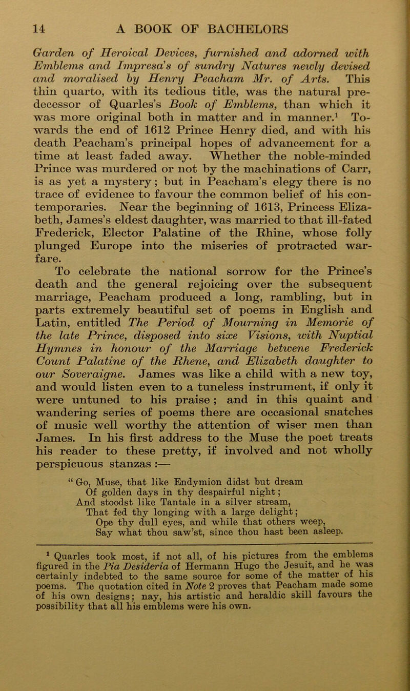 Garden of Heroical Devices, furnished and adorned with Emblems and Impresa's of sundry Natures newly devised and moralised by Henry Peacham Mr. of Arts. This thin quarto, with its tedious title, was the natural pre- decessor of Quarles’s Booh of Emblems, than which it was more original both in matter and in manner.^ To- wards the end of 1612 Prince Henry died, and with his death Peacham’s principal hopes of advancement for a time at least faded away. Whether the noble-minded Prince was murdered or not by the machinations of Carr, is as yet a mystery; but in Peacham’s elegy there is no trace of evidence to favour the common belief of his con- temporaries. Near the beginning of 1613, Princess Eliza- beth, James’s eldest daughter, was married to that ill-fated Frederick, Elector Palatine of the Rhine, whose folly plunged Europe into the miseries of protracted war- fare. To celebrate the national sorrow for the Prince’s death and the general rejoicing over the subsequent marriage, Peacham produced a long, rambling, but in parts extremely beautiful set of poems in English and Latin, entitled The Period of Mourning in Memorie of the late Prince, disposed into sixe Visions, with Nuptial Hymnes in honour of the Marriage betwene Frederick Count Palatine of the Rhene, and Elizabeth daughter to our Soveraigne. James was like a child with a new toy, and would listen even to a tuneless instrument, if only it were untuned to his praise; and in this quaint and wandering series of poems there are occasional snatches of music well worthy the attention of wiser men than James. In his first address to the Muse the poet treats his reader to these pretty, if involved and not wholly perspicuous stanzas :— “ Go, Muse, that like Endymion didst but dream Of golden days in thy despairful night; And stoodst like Tantale in a silver stream, That fed thy longing with a large delight; Ope thy dull eyes, and while that others weep. Say what thou saw’st, since thou hast been asleep. * Quarles took most, if not all, of his pictures from^ the emblems figured in the Pia Desideria of Hermann Hugo the Jesuit, and he was certainly indebted to the same source for some of the matter of his poems. The quotation cited in Note 2 proves that Peacham made some of his own designs; nay, his artistic and heraldic skill favours the I)Ossibility that all his emblems were his own.