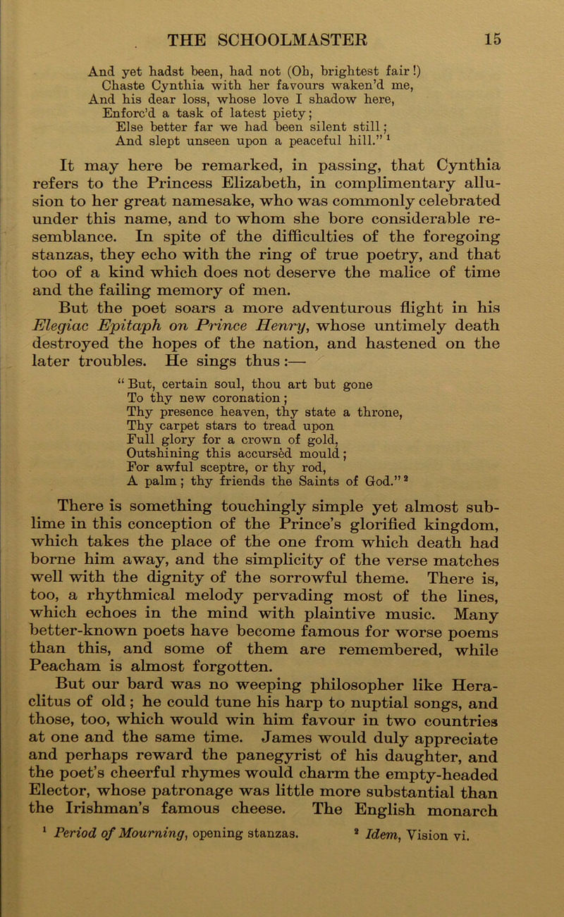 And yet hadst been, bad not (Ob, brightest fair!) Cbaste Cyntbia witb ber favours waken’d me. And bis dear loss, whose love I shadow here. Enforc’d a task of latest piety; Else better far we bad been silent still; And slept unseen upon a peaceful bill.” ^ It may here be remarked, in passing, that Cynthia refers to the Princess Elizabeth, in complimentary allu- sion to her great namesake, who was commonly celebrated under this name, and to whom she bore considerable re- semblance. In spite of the difficulties of the foregoing stanzas, they echo with the ring of true poetry, and that too of a kind which does not deserve the malice of time and the failing memory of men. But the poet soars a more adventurous flight in his Elegiac Epitaph on Prince Henry, whose untimely death destroyed the hopes of the nation, and hastened on the later troubles. He sings thus:— “ But, certain soul, tbou art but gone To tby new coronation; Tby presence beaven, tby state a tbrone, Tby carpet stars to tread upon Full glory for a crown of gold. Outshining tbis accursed mould; For awful sceptre, or tby rod, A palm; tby friends tbe Saints of God.” ^ There is something touchingly simple yet almost sub- lime in this conception of the Prince’s glorifled kingdom, which takes the place of the one from which death had borne him away, and the simplicity of the verse matches well with the dignity of the sorrowful theme. There is, too, a rhythmical melody pervading most of the lines, which echoes in the mind with plaintive music. Many better-known poets have become famous for worse poems than this, and some of them are remembered, while Peacham is almost forgotten. But our bard was no weeping philosopher like Hera- clitus of old; he could tune his harp to nuptial songs, and those, too, which would win him favour in two countries at one and the same time. James would duly appreciate and perhaps reward the panegyrist of his daughter, and the poet’s cheerful rhymes would charm the empty-headed Elector, whose patronage was little more substantial than the Irishman’s famous cheese. The English monarch ^ Period of Mourning, opening stanzas. * Idem, Vision vi.