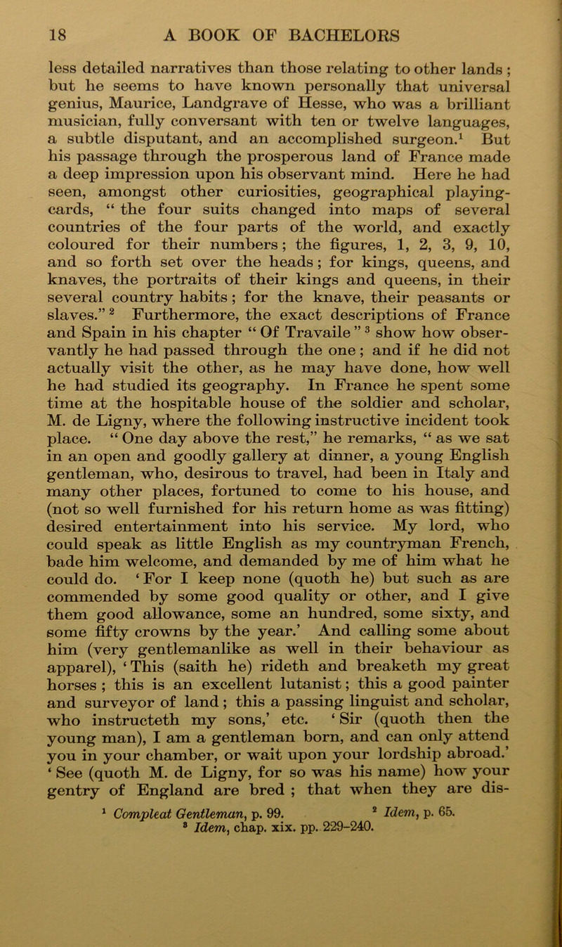 less detailed narratives than those relating to other lands ; but he seems to have known personally that universal genius, Maurice, Landgrave of Hesse, who was a brilliant musician, fully conversant with ten or twelve languages, a subtle disputant, and an accomplished surgeon.^ But his passage through the prosperous land of France made a deep impression upon his observant mind. Here he had seen, amongst other curiosities, geographical playing- cards, “ the four suits changed into maps of several countries of the four parts of the world, and exactly coloured for their numbers; the figures, 1, 2, 3, 9, 10, and so forth set over the heads; for kings, queens, and knaves, the portraits of their kings and queens, in their several country habits; for the knave, their peasants or slaves.” ^ Furthermore, the exact descriptions of France and Spain in his chapter “ Of Travaile ” ^ show how obser- vantly he had passed through the one; and if he did not actually visit the other, as he may have done, how well he had studied its geography. In France he spent some time at the hospitable house of the soldier and scholar, M. de Ligny, where the following instructive incident took place. “ One day above the rest,” he remarks, “ as we sat in an open and goodly gallery at dinner, a young English gentleman, who, desirous to travel, had been in Italy and many other places, fortuned to come to his house, and (not so well furnished for his return home as was fitting) desired entertainment into his service. My lord, who could speak as little English as my countryman French, bade him welcome, and demanded by me of him what he could do. ‘ For I keep none (quoth he) but such as are commended by some good quality or other, and I give them good allowance, some an hundred, some sixty, and some fifty crowns by the year.’ And calling some about him (very gentlemanlike as well in their behaviour as apparel), ‘ This (saith he) rideth and breaketh my great horses ; this is an excellent lutanist; this a good painter and surveyor of land; this a passing linguist and scholar, who instructeth my sons,’ etc. ‘ Sir (quoth then the young man), I am a gentleman born, and can only attend you in your chamber, or wait upon your lordship abroad.’ ‘ See (quoth M. de Ligny, for so was his name) how your gentry of England are bred ; that when they are dis- ^ Compleat Gentleman, p. 99. * Idem, p. 65. ® Idem, chap. xix. pp. 229-240.