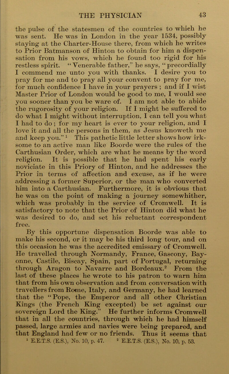 the pulse of the statesmen of the countries to which he was sent. He was in London in the year 1534, possibly staying at the Charter-House there, from which he writes to Prior Batmanson of Hinton to obtain for him a dispen- sation from his vows, which he found too rigid for his restless spirit. “Venerable father,” he says, “ precordially I commend me unto you with thanks. I desire you to pray for me and to pray all your convent to pray for me, for much confidence I have in your prayers ; and if I wist Master Prior of London would be good to me, I would see you sooner than you be ware of. I am not able to abide the rugorosity of your religion. If I might be suffered to do what I might without interruption, I can tell you what I had to do; for my heart is ever to your religion, and I love it and all the persons in them, as Jesus knoweth me and keep you.” ^ This pathetic little letter shows how irk- some to an active man like Boorde were the rules of the Carthusian Order, which are what he means by the word religion. It is possible that he had spent his early noviciate in this Priory of Hinton, and he addresses the Prior in terms of affection and excuse, as if he were addressing a former Superior, or the man who converted him into a Carthusian. Furthermore, it is obvious that he was on the point of making a journey somewhither, which was probably in the service of Cromwell. It is satisfactory to note that the Prior of Hinton did what he was desired to do, and set his reluctant correspondent free. By this opportune dispensation Boorde was able to make his second, or it may be his third long tour, and on this occasion he was the accredited emissary of Cromwell. He travelled through Normandy, France, Gascony, Bay- onne, Castile, Biscay, Spain, part of Portugal, returning through Aragon to Navarre and Bordeaux.^ From the last of these places he wrote to his patron to warn him that from his own observation and from conversation with travellers from Rome, Italy, and Germany, he had learned that the “ Pope, the Emperor and all other Christian Kings (the French King excepted) be set against our sovereign Lord the King.” He further informs Cromwell that in all the countries, through which he had himself passed, large armies and navies were being prepared, and that England had few or no friends. Thus it seems that ' E.E.T.S. (E.S.), No. 10, p. 47. ^ e.E.T.S. (E.S.), No. 10, p. 53.