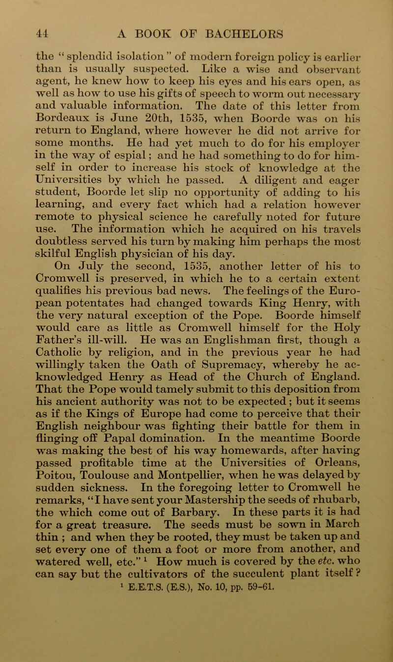 the “ splendid isolation ” of modem foreign policy is earlier than is usually suspected. Like a wise and observant agent, he knew how to keep his eyes and his ears open, as well as how to use his gifts of speech to worm out necessary and valuable information. The date of this letter from Bordeaux is June 20th, 1535, when Boorde was on his return to England, where however he did not arrive for some months. He had yet much to do for his employer in the way of espial; and he had something to do for him- self in order to increase his stock of knowledge at the Universities by which he passed. A diligent and eager student, Boorde let slip no opportunity of adding to his learning, and every fact which had a relation however remote to physical science he carefully noted for future use. The information which he acquired on his travels doubtless served his turn by making him perhaps the most skilful English physician of his day. On July the second, 1535, another letter of his to Cromwell is preserved, in which he to a certain extent qualifies his previous bad news. The feelings of the Euro- pean potentates had changed towards King Henry, with the very natural exception of the Pope. Boorde himself would care as little as Cromwell himself for the Holy Father’s ill-will. He was an Englishman first, though a Catholic by religion, and in the previous year he had willingly taken the Oath of Supremacy, whereby he ac- knowledged Henry as Head of the Church of England. That the Pope would tamely submit to this deposition from his ancient authority was not to be expected; but it seems as if the Kings of Europe had come to perceive that their English neighbour was fighting their battle for them in flinging off Papal domination. In the meantime Boorde was making the best of his way homewards, after having passed profitable time at the Universities of Orleans, Poitou, Toulouse and Montpellier, when he was delayed by sudden sickness. In the foregoing letter to Cromwell he remarks, “I have sent your Mastership the seeds of rhubarb, the which come out of Barbary. In these parts it is had for a great treasure. The seeds must be sown in March thin ; and when they be rooted, they must be taken up and set every one of them a foot or more from another, and watered well, etc.” ^ How much is covered by the etc. who can say but the cultivators of the succulent plant itself ? ^ E.E.T.S. (E.S.), No. 10, pp. 59-61.