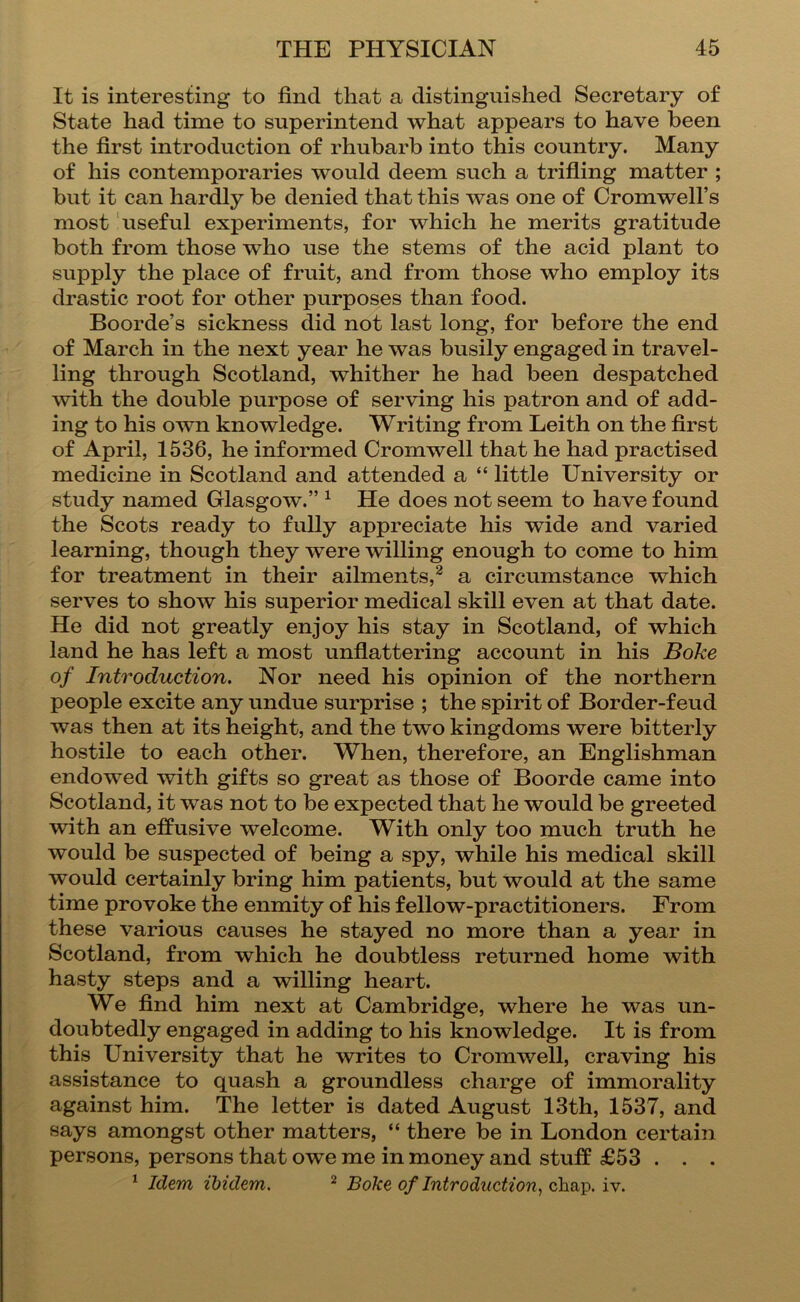 It is interesting to find that a distinguished Secretary of State had time to superintend what appears to have been the first introduction of rhubarb into this country. Many of his contemporaries would deem such a trifling matter ; but it can hardly be denied that this was one of Cromwell’s most useful experiments, for which he merits gratitude both from those who use the stems of the acid plant to supply the place of fruit, and from those who employ its drastic root for other purposes than food. Boorde’s sickness did not last long, for before the end of March in the next year he was busily engaged in travel- ling through Scotland, whither he had been despatched with the double purpose of serving his patron and of add- ing to his own knowledge. Writing from Leith on the first of April, 1536, he informed Cromwell that he had practised medicine in Scotland and attended a “ little University or study named Glasgow.” ^ He does not seem to have found the Scots ready to fully appreciate his wide and varied learning, though they were willing enough to come to him for treatment in their ailments,^ a circumstance which serves to show his superior medical skill even at that date. He did not greatly enjoy his stay in Scotland, of which land he has left a most unflattering account in his Boke of Introduction. Nor need his opinion of the northern people excite any undue surprise ; the spirit of Border-feud was then at its height, and the two kingdoms were bitterly hostile to each other. When, therefore, an Englishman endowed with gifts so great as those of Boorde came into Scotland, it was not to be expected that he would be greeted with an effusive welcome. With only too much truth he would be suspected of being a spy, while his medical skill would certainly bring him patients, but would at the same time provoke the enmity of his fellow-practitioners. From these various causes he stayed no more than a year in Scotland, from which he doubtless returned home with hasty steps and a willing heart. We find him next at Cambridge, where he was un- doubtedly engaged in adding to his knowledge. It is from this University that he writes to Cromwell, craving his assistance to quash a groundless charge of immorality against him. The letter is dated August 13th, 1537, and says amongst other matters, “ there be in London certain persons, persons that owe me in money and stuff £53 . . . * Idem ibidem. ^ Boke of Introduction., \y.