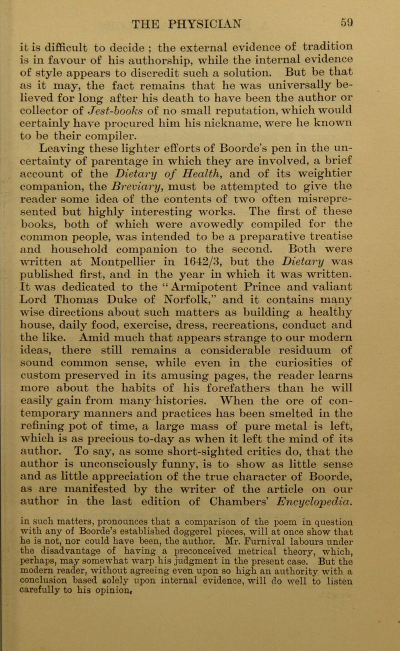it is difficult to decide ; the external evidence of tradition is in favour of his authorship, while the internal evidence of style appears to discredit such a solution. But be that as it may, the fact remains that he was universally be- lieved for long after his death to have been the author or collector of Jest-hooks of no small reputation, which would certainly have procured him his nickname, were he known to be their compiler. Leaving these lighter efforts of Boorde’s pen in the un- certainty of parentage in which they are involved, a brief account of the Dietary of Health, and of its weightier companion, the Breviary, must be attempted to give the reader some idea of the contents of two often misrepre- sented but highly interesting works. The first of these books, both of which were avowedly compiled for the common people, was intended to be a preparative treatise and household companion to the second. Both were vT-itten at Montpellier in 1642/3, but the Dietary was published first, and in the year in which it was written. It was dedicated to the “ Armipotent Prince and valiant Lord Thomas Duke of Norfolk,” and it contains many wise directions about such matters as building a healthy house, daily food, exercise, dress, recreations, conduct and the like. Amid much that appears strange to our modern ideas, there still remains a considerable residuum of sound common sense, while even in the curiosities of custom preserved in its amusing pages, the reader learns more about the habits of his forefathers than he will easily gain from many histories. When the ore of con- temporary manners and practices has been smelted in the refining pot of time, a large mass of pure metal is left, which is as precious to-day as when it left the mind of its author. To say, as some short-sighted critics do, that the author is unconsciously funny, is to show as little sense and as little appreciation of the true character of Boorde, as are manifested by the writer of the article on our author in the last edition of Chambers’ Encyclopedia. in such matters, pronounces that a comparison of the poem in question with any of Boorde’s established doggerel pieces, will at once show that he is not, nor could have been, the author. Mr. Furnival labours under the disadvantage of having a preconceived metrical theory, which, perhaps, may somewhat warj:) his judgment in the present case. But the modern reader, without agreeing even upon so high an authority with a conclusion based solely upon internal evidence, will do well to listen carefully to his opinioui