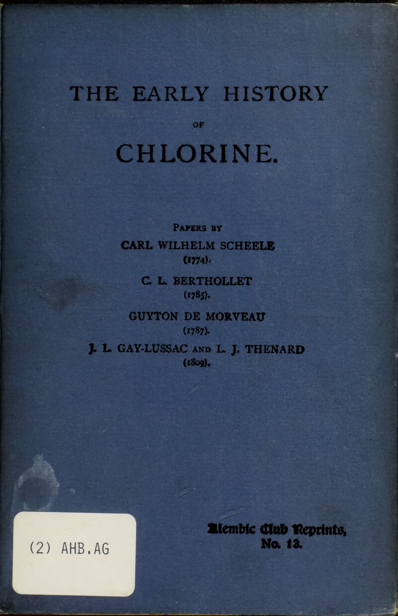 THE EARLY HISTORY OF CHLORINE. . *» Papers by CARL WILHELM SCHEELB (*774)-* C. L. BERTHOLLET (i7»S). GUYTON DE MORVEAU (1787). J. L. GAY-LUSSAC and L. J. THENARD (1809). ■ (2) AHB.AG alembic mob Reprints* No. 13.