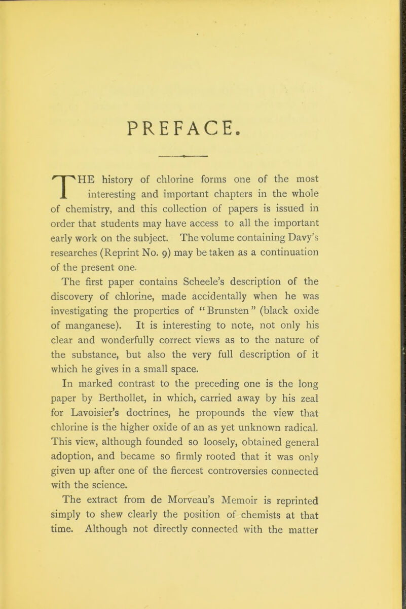 PREFACE HE history of chlorine forms one of the most interesting and important chapters in the whole of chemistry, and this collection of papers is issued in order that students may have access to all the important early work on the subject. The volume containing Davy’s researches (Reprint No. 9) may be taken as a continuation of the present one. The first paper contains Scheele’s description of the discovery of chlorine, made accidentally when he was investigating the properties of “Brunsten” (black oxide of manganese). It is interesting to note, not only his clear and wonderfully correct views as to the nature of the substance, but also the very full description of it which he gives in a small space. In marked contrast to the preceding one is the long paper by Berthollet, in which, carried away by his zeal for Lavoisier’s doctrines, he propounds the view that chlorine is the higher oxide of an as yet unknown radical. This view, although founded so loosely, obtained general adoption, and became so firmly rooted that it was only given up after one of the fiercest controversies connected with the science. The extract from de Morveau’s Memoir is reprinted simply to shew clearly the position of chemists at that time. Although not directly connected with the matter