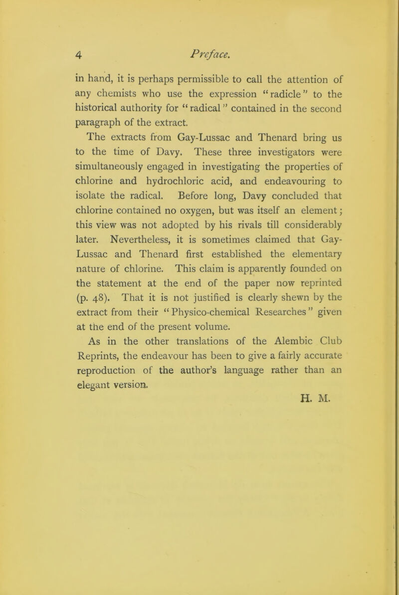 in hand, it is perhaps permissible to call the attention of any chemists who use the expression “radicle” to the historical authority for “ radical ” contained in the second paragraph of the extract. The extracts from Gay-Lussac and Thenard bring us to the time of Davy. These three investigators were simultaneously engaged in investigating the properties of chlorine and hydrochloric acid, and endeavouring to isolate the radical. Before long, Davy concluded that chlorine contained no oxygen, but was itself an element; this view was not adopted by his rivals till considerably later. Nevertheless, it is sometimes claimed that Gay- Lussac and Thenard first established the elementary nature of chlorine. This claim is apparently founded on the statement at the end of the paper now reprinted (p. 48). That it is not justified is clearly shewn by the extract from their “ Physico-chemical Researches ” given at the end of the present volume. As in the other translations of the Alembic Club Reprints, the endeavour has been to give a fairly accurate reproduction of the author’s language rather than an elegant version. H. M.