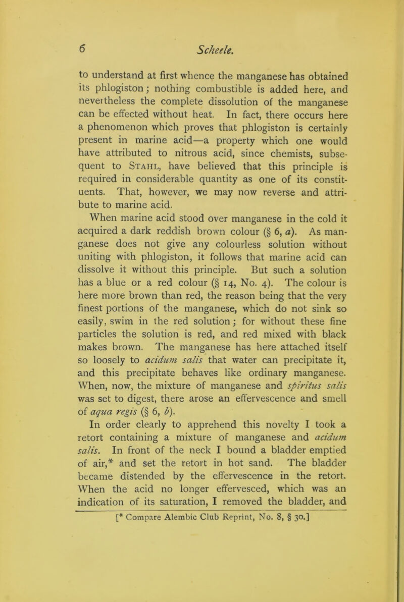 to understand at first whence the manganese has obtained its phlogiston; nothing combustible is added here, and nevertheless the complete dissolution of the manganese can be effected without heat. In fact, there occurs here a phenomenon which proves that phlogiston is certainly present in marine acid—a property which one would have attributed to nitrous acid, since chemists, subse- quent to Stahl, have believed that this principle is required in considerable quantity as one of its constit- uents. That, however, we may now reverse and attri- bute to marine acid. When marine acid stood over manganese in the cold it acquired a dark reddish brown colour (§ 6, a). As man- ganese does not give any colourless solution without uniting with phlogiston, it follows that marine acid can dissolve it without this principle. But such a solution has a blue or a red colour (§ 14, No. 4). The colour is here more brown than red, the reason being that the very finest portions of the manganese, which do not sink so easily, swim in the red solution; for without these fine particles the solution is red, and red mixed with black makes brown. The manganese has here attached itself so loosely to acidum salts that water can precipitate it, and this precipitate behaves like ordinary manganese. When, now, the mixture of manganese and spiritus salis was set to digest, there arose an effervescence and smell of aqua regis (§ 6, b). In order clearly to apprehend this novelty I took a retort containing a mixture of manganese and acidum salis. In front of the neck I bound a bladder emptied of air,* and set the retort in hot sand. The bladder became distended by the effervescence in the retort. When the acid no longer effervesced, which was an indication of its saturation, I removed the bladder, and [* Compare Alembic Club Reprint, No. 8, § 30.]