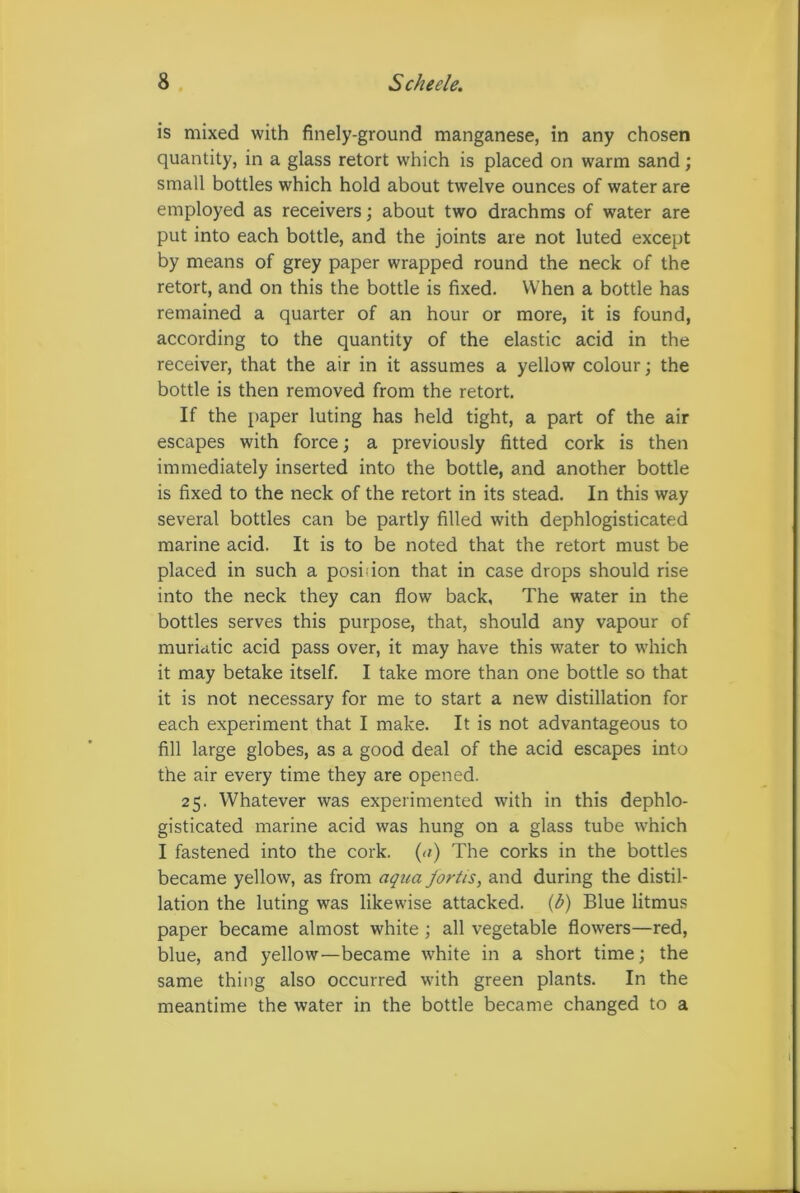 is mixed with finely-ground manganese, in any chosen quantity, in a glass retort which is placed on warm sand; small bottles which hold about twelve ounces of water are employed as receivers; about two drachms of water are put into each bottle, and the joints are not luted except by means of grey paper wrapped round the neck of the retort, and on this the bottle is fixed. When a bottle has remained a quarter of an hour or more, it is found, according to the quantity of the elastic acid in the receiver, that the air in it assumes a yellow colour; the bottle is then removed from the retort. If the paper luting has held tight, a part of the air escapes with force; a previously fitted cork is then immediately inserted into the bottle, and another bottle is fixed to the neck of the retort in its stead. In this way several bottles can be partly filled with dephlogisticated marine acid. It is to be noted that the retort must be placed in such a position that in case drops should rise into the neck they can flow back, The water in the bottles serves this purpose, that, should any vapour of muriatic acid pass over, it may have this water to which it may betake itself. I take more than one bottle so that it is not necessary for me to start a new distillation for each experiment that I make. It is not advantageous to fill large globes, as a good deal of the acid escapes into the air every time they are opened. 25. Whatever was experimented with in this dephlo- gisticated marine acid was hung on a glass tube which I fastened into the cork. (a) The corks in the bottles became yellow, as from aqua fortis, and during the distil- lation the luting was likewise attacked. (b) Blue litmus paper became almost white ; all vegetable flowers—red, blue, and yellow—became white in a short time; the same thing also occurred with green plants. In the meantime the water in the bottle became changed to a