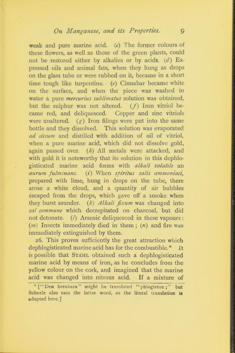 weak and pure marine acid, (c) The former colours of these flowers, as well as those of the green plants, could not be restored either by alkalies or by acids, (d) Ex- pressed oils and animal fats, when they hung as drops on the glass tube or were rubbed on it, became in a short time tough like turpentine. (e) Cinnabar became white on the surface, and when the piece was washed in water a pure mercurius sublimatus solution was obtained, but the sulphur was not altered. (f) Iron vitriol be- came red, and deliquesced. Copper and zinc vitriols were unaltered, (g) Iron filings were put into the same bottle and they dissolved. This solution was evaporated ad siccum and distilled with addition of oil of vitriol, when a pure marine acid, which did not dissolve gold, again passed over. (h) All metals were attacked, and with gold it is noteworthy that its solution in this dephlo- gisticated marine acid forms with alkali volatile an aurum fulminans. (i) When spiritus salis ammoniaci, prepared with lime, hung in drops on the tube, there arose a white cloud, and a quantity of air bubbles escaped from the drops, which gave off a smoke when they burst asunder. (k) Alkali fixum was changed into sal commune which decrepitated on charcoal, but did not detonate. (/) Arsenic deliquesced in these vapours : (in) Insects immediately died in them; («) and fire was immediately extinguished by them. 26. This proves sufficiently the great attraction which dephlogisticated marine acid has for the combustible.* It is possible that Stahl obtained such a dephlogisticated marine acid by means of iron, as he concludes from the yellow colour on the cork, and imagined that the marine acid was changed into nitrous acid. If a mixture of *[“Den brenbara” might be translated “phlogiston;” but Scheele also uses the latter word, so the literal translation is adopted here.]