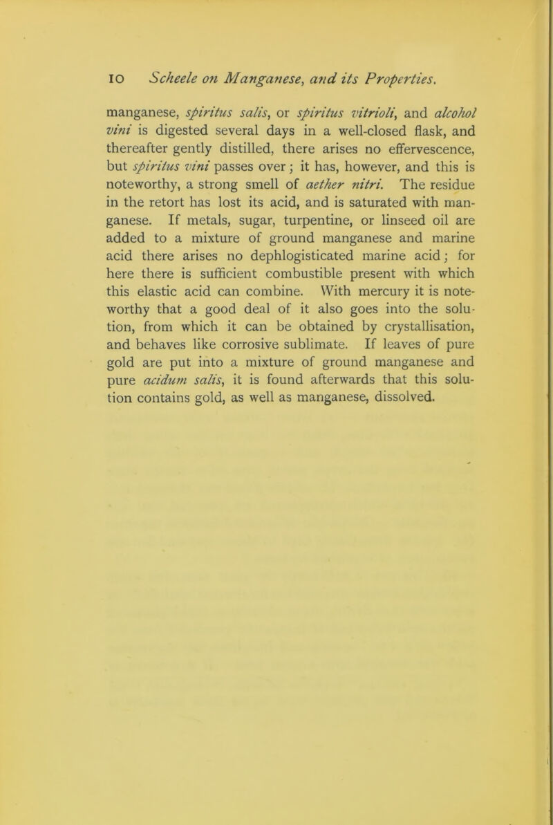 IO Scheele o?i Manganese, and its Properties. manganese, spiritus satis, or spiritus vitrioli, and alcohol vini is digested several days in a well-closed flask, and thereafter gently distilled, there arises no effervescence, but spiritus vini passes over; it has, however, and this is noteworthy, a strong smell of aether nitri. The residue in the retort has lost its acid, and is saturated with man- ganese. If metals, sugar, turpentine, or linseed oil are added to a mixture of ground manganese and marine acid there arises no dephlogisticated marine acid; for here there is sufficient combustible present with which this elastic acid can combine. With mercury it is note- worthy that a good deal of it also goes into the solu- tion, from which it can be obtained by crystallisation, and behaves like corrosive sublimate. If leaves of pure gold are put into a mixture of ground manganese and pure acidutn salis, it is found afterwards that this solu- tion contains gold, as well as manganese, dissolved.