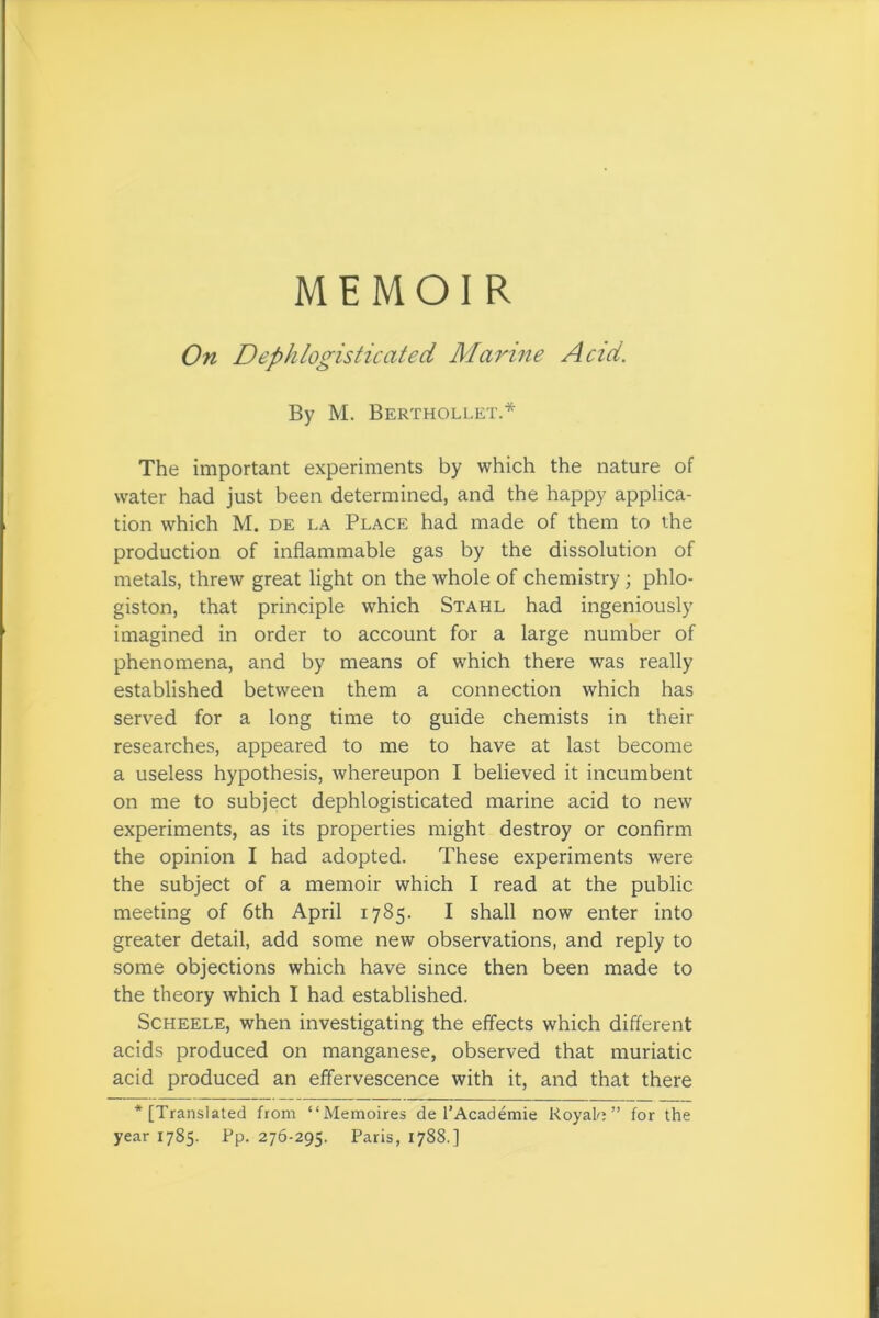 MEMOIR On Deph logistic cited Marine Acid. By M. Berthollet.* The important experiments by which the nature of water had just been determined, and the happy applica- tion which M. de la Place had made of them to the production of inflammable gas by the dissolution of metals, threw great light on the whole of chemistry; phlo- giston, that principle which Stahl had ingeniously imagined in order to account for a large number of phenomena, and by means of which there was really established between them a connection which has served for a long time to guide chemists in their researches, appeared to me to have at last become a useless hypothesis, whereupon I believed it incumbent on me to subject dephlogisticated marine acid to new experiments, as its properties might destroy or confirm the opinion I had adopted. These experiments were the subject of a memoir which I read at the public meeting of 6th April 1785. I shall now enter into greater detail, add some new observations, and reply to some objections which have since then been made to the theory which I had established. Scheele, when investigating the effects which different acids produced on manganese, observed that muriatic acid produced an effervescence with it, and that there ‘[Translated from “Memoires de l’Academie Roy ah ” for the year 1785. Rp. 276-295. Paris, 1788.]