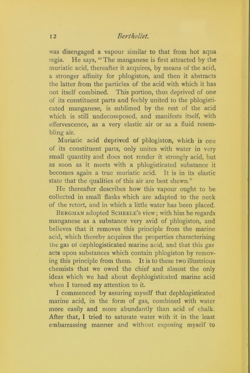 was disengaged a vapour similar to that from hot aqua regia. He says, “ The manganese is first attracted by the muriatic acid, thereafter it acquires, by means of the acid, a stronger affinity for phlogiston, and then it abstracts the latter from the particles of the acid with which it has not itself combined. This portion, thus deprived of one of its constituent parts and feebly united to the phlogisti- cated manganese, is sublimed by the rest of the acid which is still undecomposed, and manifests itself, with effervescence, as a very elastic air or as a fluid resem- bling air. Muriatic acid deprived of phlogiston, which is one of its constituent parts, only unites with water in very small quantity and does not render it strongly acid, but as soon as it meets with a phlogisticated substance it becomes again a true muriatic acid. It is in its elastic state that the qualities of this air are best shewn.” He thereafter describes how this vapour ought to be collected in small flasks which are adapted to the neck of the retort, and in wThich a little water has been placed. Bergman adopted Scheele’s view; with him he regards manganese as a substance very avid of phlogiston, and believes that it removes this principle from the marine acid, wffiich thereby acquires the properties characterising the gas of dephlogisticated marine acid, and that this gas acts upon substances which contain phlogiston by remov- ing this principle from them. It is to these two illustrious chemists that we owed the chief and almost the only ideas which we had about dephlogisticated marine acid when I turned my attention to it. I commenced by assuring myself that dephlogisticated marine acid, in the form of gas, combined with water more easily and more abundantly than acid of chalk. After that, I tried to saturate water with it in the least embarrassing manner and without exposing myself to