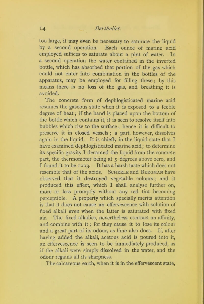 too large, it may even be necessary to saturate the liquid by a second operation. Each ounce of marine acid employed suffices to saturate about a pint of water. In a second operation the water contained in the inverted bottle, which has absorbed that portion of the gas which could not enter into combination in the bottles of the apparatus, may be employed for filling these; by this means there is no loss of the gas, and breathing it is avoided. The concrete form of dephlogisticated marine acid resumes the gaseous state when it is exposed to a feeble degree of heat; if the hand is placed upon the bottom of the bottle which contains it, it is seen to resolve itself into bubbles which rise to the surface; hence it is difficult to preserve it in closed vessels; a part, however, dissolves again in the liquid. It is chiefly in the liquid state that I have examined dephlogisticated marine acid; to determine its specific gravity I decanted the liquid from the concrete part, the thermometer being at 5 degrees above zero, and I found it to be 1003. It has a harsh taste which does not resemble that of the acids. Scheele and Bergman have observed that it destroyed vegetable colours; and it produced this effect, which I shall analyse further on, more or less promptly without any red tint becoming perceptible. A property which specially merits attention is that it does not cause an effervescence with solution of fixed alkali even when the latter is saturated with fixed air. The fixed alkalies, nevertheless, contract an affinity, and combine with it; for they cause it to lose its colour and a great part of its odour, as lime also does. If, after having added the alkali, acetous acid is poured into it, an effervescence is seen to be immediately produced, as if the alkali were simply dissolved in the water, and the odour regains all its sharpness. The calcareous earth, when it is in the effervescent state,