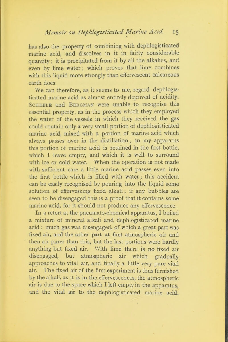 has also the property of combining with dephlogisticated marine acid, and dissolves in it in fairly considerable quantity; it is precipitated from it by all the alkalies, and even by lime water; which proves that lime combines with this liquid more strongly than effervescent calcareous earth does. We can therefore, as it seems to me, regard dephlogis- ticated marine acid as almost entirely deprived of acidity. Scheele and Bergman were unable to recognise this essential property, as in the process which they employed the water of the vessels in which they received the gas could contain only a very small portion of dephlogisticated marine acid, mixed with a portion of marine acid which always passes over in the distillation; in my apparatus this portion of marine acid is retained in the first bottle, which I leave empty, and which it is well to surround with ice or cold water. When the operation is not made with sufficient care a little marine acid passes even into the first bottle which is filled with water; this accident can be easily recognised by pouring into the liquid some solution of effervescing fixed alkali; if any bubbles are seen to be disengaged this is a proof that it contains some marine acid, for it should not produce any effervescence. In a retort at the pneumato-chemical apparatus, I boiled a mixture of mineral alkali and dephlogisticated marine acid; much gas was disengaged, of which a great part was fixed air, and the other part at first atmospheric air and then air purer than this, but the last portions were hardly anything but fixed air. With lime there is no fixed air disengaged, but atmospheric air which gradually approaches to vital air, and finally a little very pure vital air. The fixed air of the first experiment is thus furnished by the alkali, as it is in the effervescences, the atmospheric air is due to the space which I left empty in the apparatus, and the vital air to the dephlogisticated marine acid.