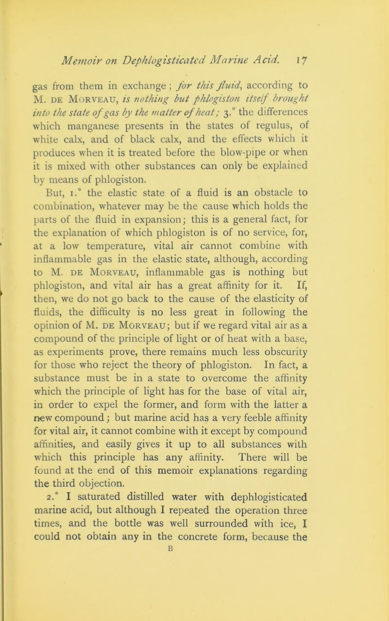 gas from them in exchange ; for this fluid, according to M. de Morveau, is nothing but phlogiston itself brought into the state of gas by the matter ofheat; 3.0 the differences which manganese presents in the states of regulus, of white calx, and of black calx, and the effects which it produces when it is treated before the blow-pipe or when it is mixed with other substances can only be explained by means of phlogiston. But, i.° the elastic state of a fluid is an obstacle to combination, whatever may be the cause which holds the parts of the fluid in expansion; this is a general fact, for the explanation of which phlogiston is of no service, for, at a low temperature, vital air cannot combine with inflammable gas in the elastic state, although, according to M. de Morveau, inflammable gas is nothing but phlogiston, and vital air has a great affinity for it. If, then, we do not go back to the cause of the elasticity of fluids, the difficulty is no less great in following the opinion of M. de Morveau; but if we regard vital air as a compound of the principle of light or of heat with a base, as experiments prove, there remains much less obscurity for those who reject the theory of phlogiston. In fact, a substance must be in a state to overcome the affinity which the principle of light has for the base of vital air, in order to expel the former, and form with the latter a new compound; but marine acid has a very feeble affinity for vital air, it cannot combine with it except by compound affinities, and easily gives it up to all substances with which this principle has any affinity. There will be found at the end of this memoir explanations regarding the third objection. 2.0 I saturated distilled water with dephlogisticated marine acid, but although I repeated the operation three times, and the bottle was well surrounded with ice, I could not obtain any in the concrete form, because the