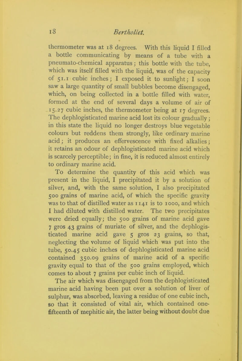 thermometer was at 18 degrees. With this liquid I filled a bottle communicating by means of a tube with a pneumato-chemical apparatus; this bottle with the tube, which was itself filled with the liquid, was of the capacity of 51.1 cubic inches; I exposed it to sunlight; I soon saw a large quantity of small bubbles become disengaged, which, on being collected in a bottle filled with water, formed at the end of several days a volume of air of 15.27 cubic inches, the thermometer being at 17 degrees. The dephlogisticated marine acid lost its colour gradually ; in this state the liquid no longer destroys blue vegetable colours but reddens them strongly, like ordinary marine acid; it produces an effervescence with fixed alkalies; it retains an odour of dephlogisticated marine acid which is scarcely perceptible; in fine, it is reduced almost entirely to ordinary marine acid. To determine the quantity of this acid which was present in the liquid, I precipitated it by a solution of silver, and, with the same solution, I also precipitated 500 grains of marine acid, of which the specific gravity was to that of distilled water as 1141 is to 1000, and which I had diluted with distilled water. The two precipitates were dried equally; the 500 grains of marine acid gave 7 gros 43 grains of muriate of silver, and the dephlogis- ticated marine acid gave 5 gros 23 grains, so that, neglecting the volume of liquid which was put into the tube, 50.45 cubic inches of dephlogisticated marine acid contained 350.09 grains of marine acid of a specific gravity equal to that of the 500 grains employed, which comes to about 7 grains per cubic inch of liquid. The air which was disengaged from the dephlogisticated marine acid having been put over a solution of liver of sulphur, was absorbed, leaving a residue of one cubic inch, so that it consisted of vital air, which contained one- fifteenth of mephitic air, the latter being without doubt due